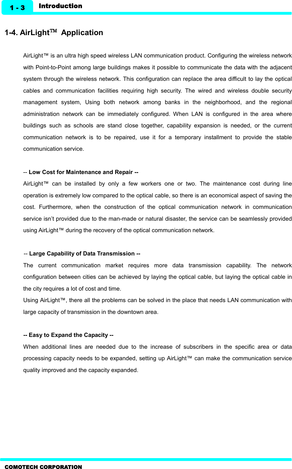   1 - 3 Introduction COMOTECH CORPORATION  1-4. AirLight™  Application  AirLight™ is an ultra high speed wireless LAN communication product. Configuring the wireless network with Point-to-Point among large buildings makes it possible to communicate the data with the adjacent system through the wireless network. This configuration can replace the area difficult to lay the optical cables  and  communication  facilities  requiring  high  security.  The  wired  and  wireless  double  security management  system,  Using  both  network  among  banks  in  the  neighborhood,  and  the  regional administration  network  can  be  immediately  configured.  When  LAN  is  configured  in  the  area  where buildings  such  as  schools  are  stand  close  together,  capability  expansion  is  needed,  or  the  current communication  network  is  to  be  repaired,  use  it  for  a  temporary  installment  to  provide  the  stable communication service.  -- Low Cost for Maintenance and Repair -- AirLight™  can  be  installed  by  only  a  few  workers  one  or  two.  The  maintenance  cost  during  line operation is extremely low compared to the optical cable, so there is an economical aspect of saving the cost.  Furthermore,  when  the  construction  of  the  optical  communication  network  in  communication service isn’t provided due to the man-made or natural disaster, the service can be seamlessly provided using AirLight™ during the recovery of the optical communication network.    -- Large Capability of Data Transmission -- The  current  communication  market  requires  more  data  transmission  capability.  The  network configuration between cities can be achieved by laying the optical cable, but laying the optical cable in the city requires a lot of cost and time.   Using AirLight™, there all the problems can be solved in the place that needs LAN communication with large capacity of transmission in the downtown area.  -- Easy to Expand the Capacity -- When  additional  lines  are  needed  due  to  the  increase  of  subscribers  in  the  specific  area  or  data processing capacity needs to be expanded, setting up AirLight™ can make the communication service quality improved and the capacity expanded.     