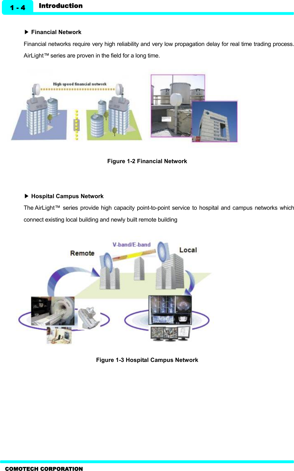   Introduction 1 - 4 COMOTECH CORPORATION  ▶ Financial Network   Financial networks require very high reliability and very low propagation delay for real time trading process. AirLight™ series are proven in the field for a long time.           Figure 1-2 Financial Network     ▶ Hospital Campus Network   The AirLight™ series  provide high capacity  point-to-point service to hospital  and campus  networks  which connect existing local building and newly built remote building            Figure 1-3 Hospital Campus Network   