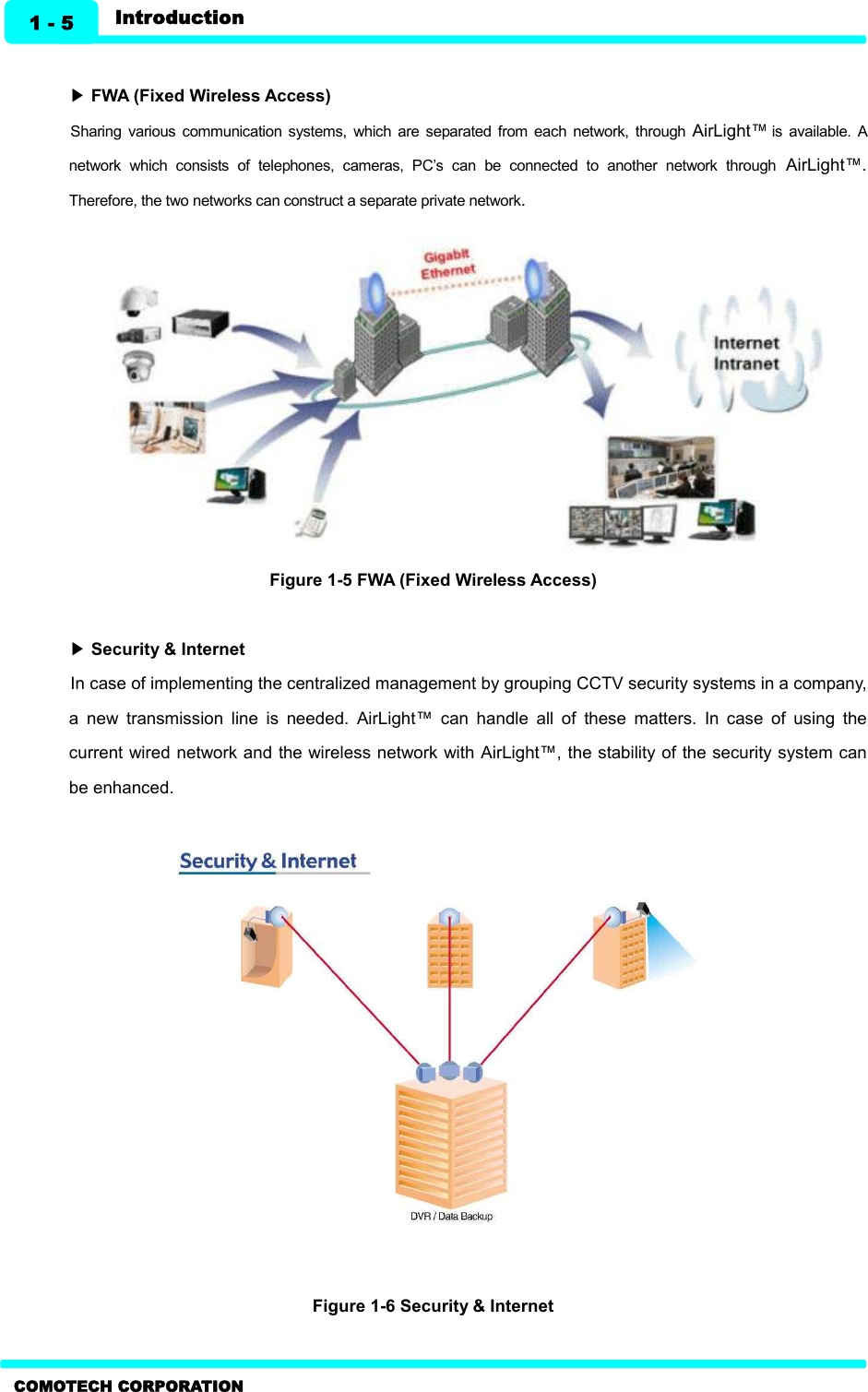   1 - 5 Introduction COMOTECH CORPORATION  ▶ FWA (Fixed Wireless Access)   Sharing  various  communication  systems,  which  are  separated  from  each  network,  through  AirLight™ is  available.  A network  which  consists  of  telephones,  cameras,  PC’s  can  be  connected  to  another  network  through  AirLight™. Therefore, the two networks can construct a separate private network.             Figure 1-5 FWA (Fixed Wireless Access)    ▶ Security &amp; Internet In case of implementing the centralized management by grouping CCTV security systems in a company, a  new  transmission  line  is  needed.  AirLight™  can  handle  all  of  these  matters.  In  case  of  using  the current wired network and the wireless network with AirLight™, the stability of the security system can be enhanced.                 Figure 1-6 Security &amp; Internet  