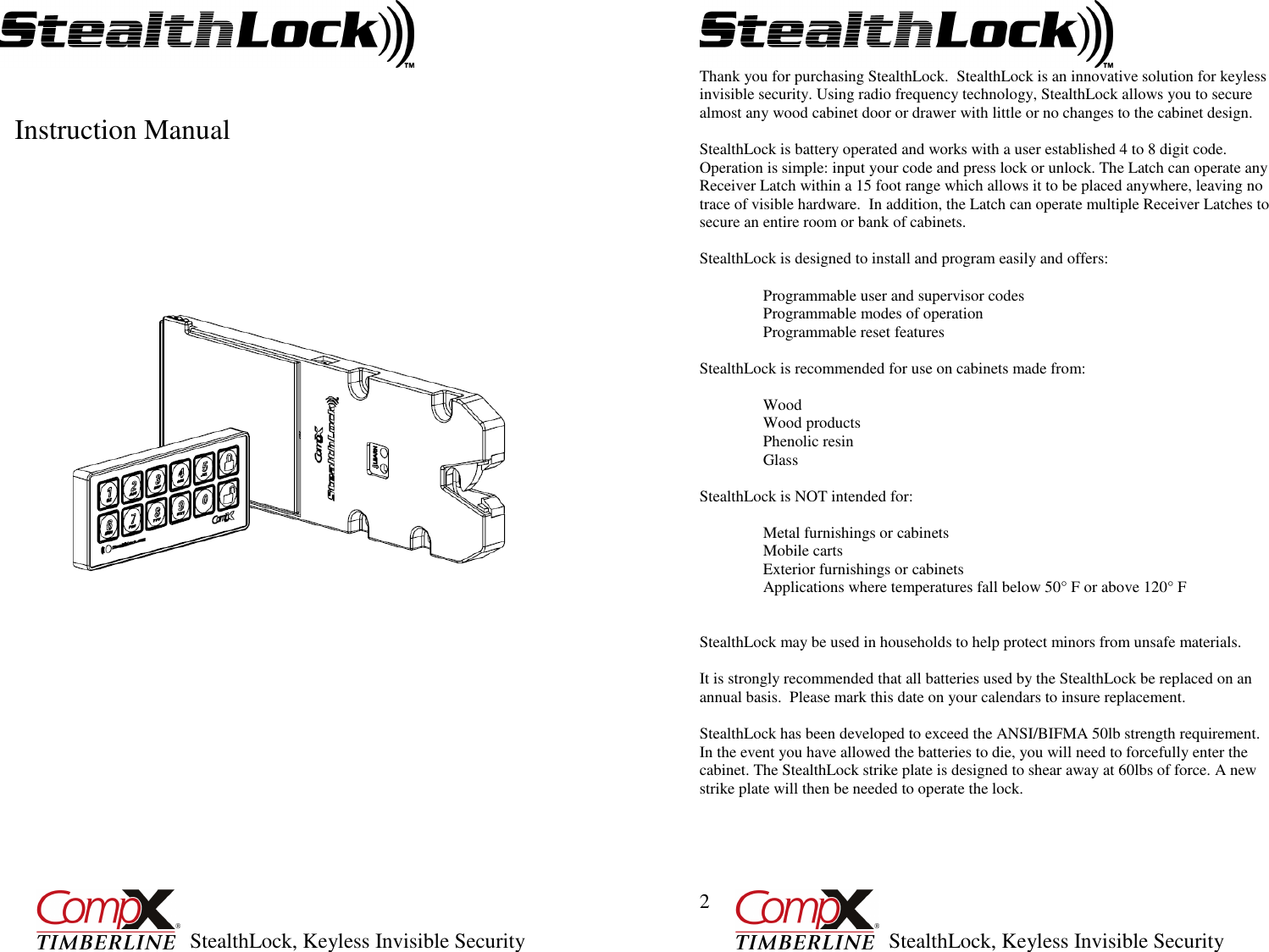         StealthLock, Keyless Invisible Security  1             Instruction Manual                                                            StealthLock, Keyless Invisible Security  2 Thank you for purchasing StealthLock.  StealthLock is an innovative solution for keyless invisible security. Using radio frequency technology, StealthLock allows you to secure almost any wood cabinet door or drawer with little or no changes to the cabinet design.    StealthLock is battery operated and works with a user established 4 to 8 digit code. Operation is simple: input your code and press lock or unlock. The Latch can operate any Receiver Latch within a 15 foot range which allows it to be placed anywhere, leaving no trace of visible hardware.  In addition, the Latch can operate multiple Receiver Latches to secure an entire room or bank of cabinets.      StealthLock is designed to install and program easily and offers:    Programmable user and supervisor codes    Programmable modes of operation    Programmable reset features   StealthLock is recommended for use on cabinets made from:  Wood Wood products Phenolic resin Glass  StealthLock is NOT intended for:    Metal furnishings or cabinets   Mobile carts    Exterior furnishings or cabinets   Applications where temperatures fall below 50° F or above 120° F     StealthLock may be used in households to help protect minors from unsafe materials.  It is strongly recommended that all batteries used by the StealthLock be replaced on an annual basis.  Please mark this date on your calendars to insure replacement.  StealthLock has been developed to exceed the ANSI/BIFMA 50lb strength requirement.  In the event you have allowed the batteries to die, you will need to forcefully enter the cabinet. The StealthLock strike plate is designed to shear away at 60lbs of force. A new strike plate will then be needed to operate the lock.     