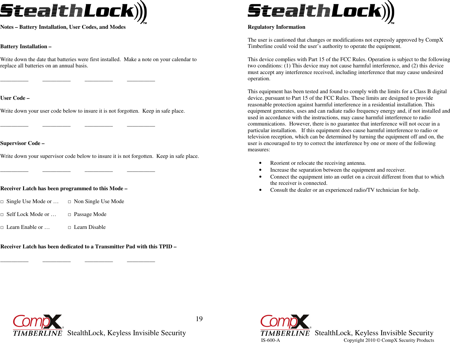         StealthLock, Keyless Invisible Security  19 Notes – Battery Installation, User Codes, and Modes   Battery Installation –  Write down the date that batteries were first installed.  Make a note on your calendar to replace all batteries on an annual basis.  __________          __________          __________          __________   User Code –   Write down your user code below to insure it is not forgotten.  Keep in safe place.  __________          __________          __________          __________   Supervisor Code –   Write down your supervisor code below to insure it is not forgotten.  Keep in safe place.  __________          __________          __________          __________   Receiver Latch has been programmed to this Mode –   □  Single Use Mode or …  □  Non Single Use Mode  □  Self Lock Mode or …  □  Passage Mode  □  Learn Enable or …  □  Learn Disable    Receiver Latch has been dedicated to a Transmitter Pad with this TPID –  __________          __________          __________          __________                StealthLock, Keyless Invisible Security  20 Regulatory Information                  The user is cautioned that changes or modifications not expressly approved by CompX Timberline could void the user’s authority to operate the equipment.  This device complies with Part 15 of the FCC Rules. Operation is subject to the following two conditions: (1) This device may not cause harmful interference, and (2) this device must accept any interference received, including interference that may cause undesired operation.    This equipment has been tested and found to comply with the limits for a Class B digital device, pursuant to Part 15 of the FCC Rules. These limits are designed to provide reasonable protection against harmful interference in a residential installation. This equipment generates, uses and can radiate radio frequency energy and, if not installed and used in accordance with the instructions, may cause harmful interference to radio communications.  However, there is no guarantee that interference will not occur in a particular installation.   If this equipment does cause harmful interference to radio or television reception, which can be determined by turning the equipment off and on, the user is encouraged to try to correct the interference by one or more of the following measures:   • Reorient or relocate the receiving antenna.  • Increase the separation between the equipment and receiver. • Connect the equipment into an outlet on a circuit different from that to which the receiver is connected. • Consult the dealer or an experienced radio/TV technician for help.   IS-600-A                                                  Copyright 2010 © CompX Security Products  