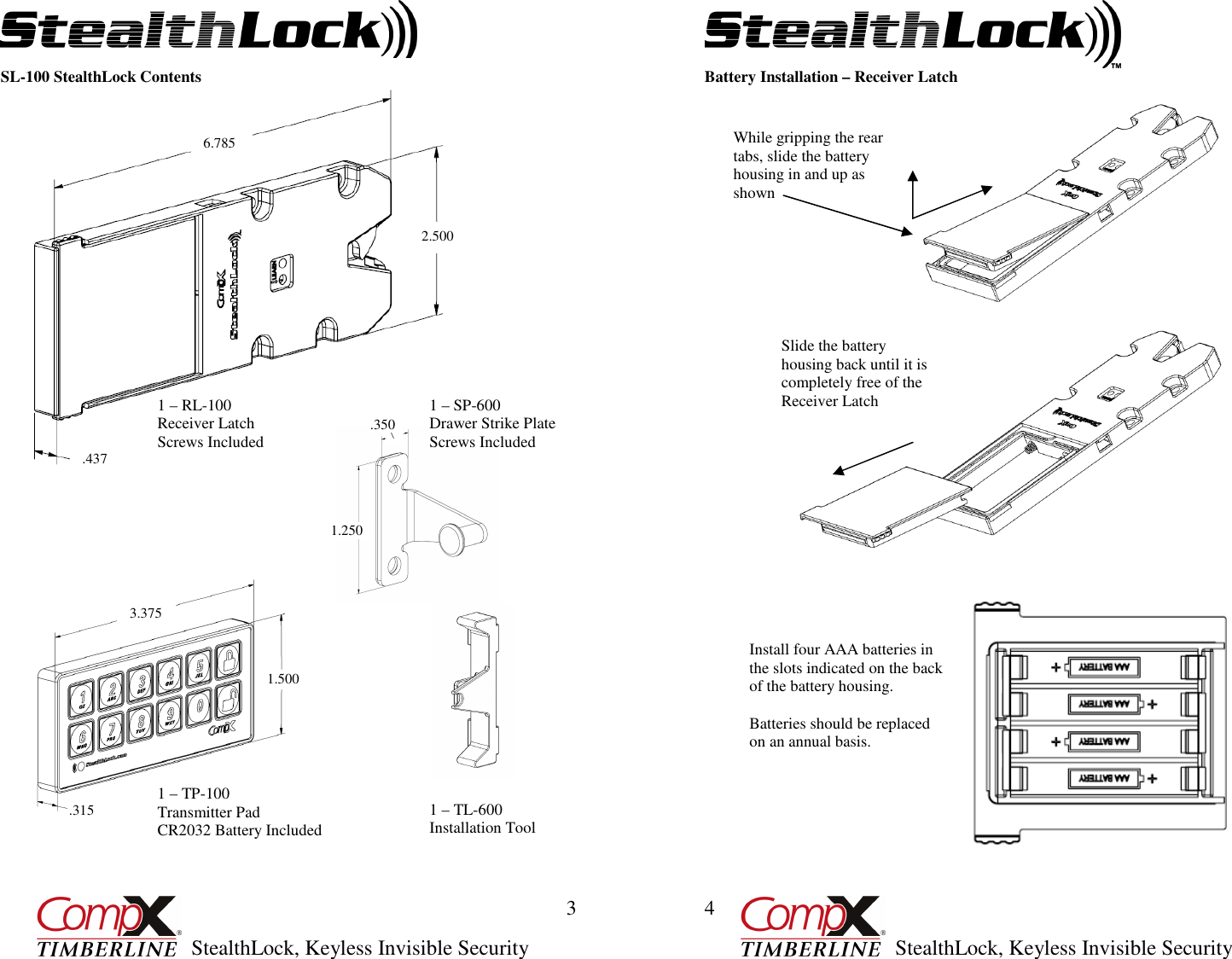         StealthLock, Keyless Invisible Security  3 1 – TL-600 Installation Tool 1 – SP-600  Drawer Strike Plate Screws Included 1 – TP-100 Transmitter Pad CR2032 Battery Included 1 – RL-100 Receiver Latch Screws Included SL-100 StealthLock Contents                                                                                                                                                                                                                                                                                                                                                                                   2.500 .437 6.785 3.375 .315 1.500 1.250    .350         StealthLock, Keyless Invisible Security  4 Battery Installation – Receiver Latch   While gripping the rear tabs, slide the battery housing in and up as shown Slide the battery housing back until it is completely free of the Receiver Latch Install four AAA batteries in the slots indicated on the back of the battery housing.  Batteries should be replaced on an annual basis. 