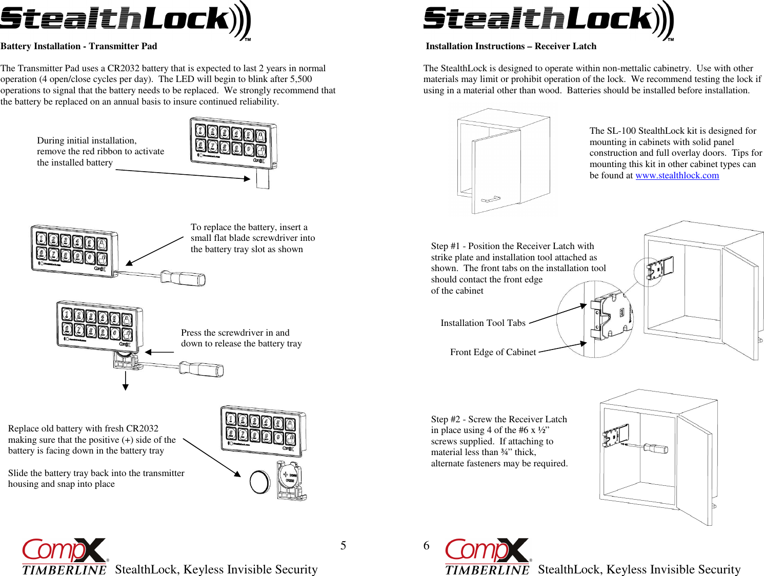         StealthLock, Keyless Invisible Security  5 Battery Installation - Transmitter Pad  The Transmitter Pad uses a CR2032 battery that is expected to last 2 years in normal operation (4 open/close cycles per day).  The LED will begin to blink after 5,500 operations to signal that the battery needs to be replaced.  We strongly recommend that the battery be replaced on an annual basis to insure continued reliability.                                      During initial installation, remove the red ribbon to activate the installed battery  To replace the battery, insert a small flat blade screwdriver into the battery tray slot as shown Press the screwdriver in and down to release the battery tray  Replace old battery with fresh CR2032 making sure that the positive (+) side of the battery is facing down in the battery tray   Slide the battery tray back into the transmitter housing and snap into place         StealthLock, Keyless Invisible Security  6  Installation Instructions – Receiver Latch  The StealthLock is designed to operate within non-mettalic cabinetry.  Use with other materials may limit or prohibit operation of the lock.  We recommend testing the lock if using in a material other than wood.  Batteries should be installed before installation.                                            The SL-100 StealthLock kit is designed for mounting in cabinets with solid panel construction and full overlay doors.  Tips for mounting this kit in other cabinet types can be found at www.stealthlock.com  Step #1 - Position the Receiver Latch with strike plate and installation tool attached as shown.  The front tabs on the installation tool should contact the front edge  of the cabinet Installation Tool Tabs Front Edge of Cabinet Step #2 - Screw the Receiver Latch in place using 4 of the #6 x ½” screws supplied.  If attaching to material less than ¾” thick, alternate fasteners may be required. 