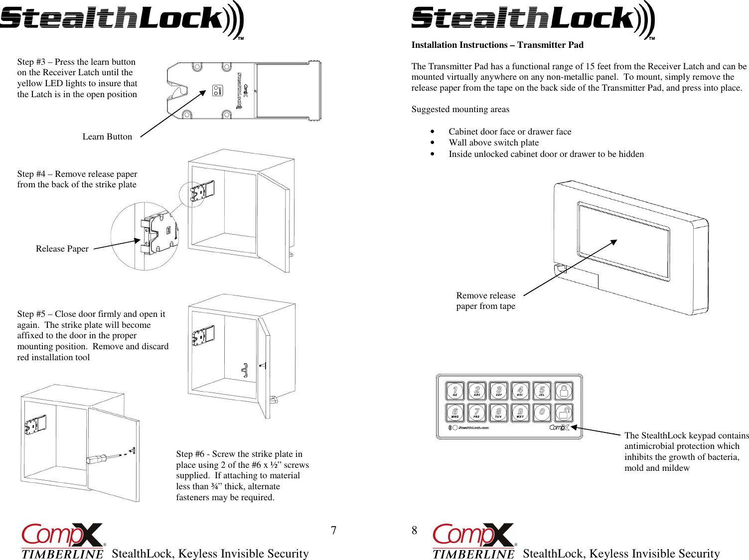         StealthLock, Keyless Invisible Security  7 Step #3 – Press the learn button on the Receiver Latch until the yellow LED lights to insure that the Latch is in the open position Step #4 – Remove release paper from the back of the strike plate Learn Button Release Paper Step #5 – Close door firmly and open it again.  The strike plate will become affixed to the door in the proper mounting position.  Remove and discard red installation tool  Step #6 - Screw the strike plate in place using 2 of the #6 x ½” screws supplied.  If attaching to material less than ¾” thick, alternate fasteners may be required.         StealthLock, Keyless Invisible Security  8 Installation Instructions – Transmitter Pad  The Transmitter Pad has a functional range of 15 feet from the Receiver Latch and can be mounted virtually anywhere on any non-metallic panel.  To mount, simply remove the release paper from the tape on the back side of the Transmitter Pad, and press into place.  Suggested mounting areas    • Cabinet door face or drawer face • Wall above switch plate • Inside unlocked cabinet door or drawer to be hidden                               Remove release paper from tape The StealthLock keypad contains antimicrobial protection which inhibits the growth of bacteria, mold and mildew 