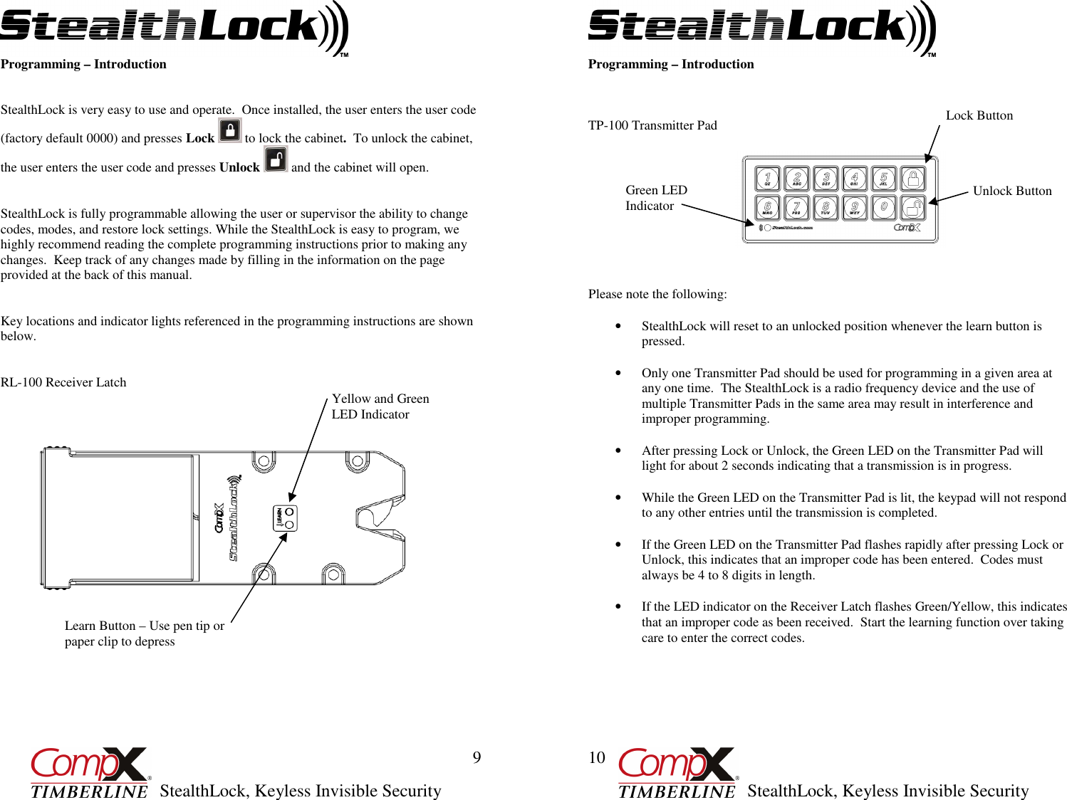         StealthLock, Keyless Invisible Security  9 Programming – Introduction   StealthLock is very easy to use and operate.  Once installed, the user enters the user code (factory default 0000) and presses Lock   to lock the cabinet.  To unlock the cabinet, the user enters the user code and presses Unlock   and the cabinet will open.   StealthLock is fully programmable allowing the user or supervisor the ability to change codes, modes, and restore lock settings. While the StealthLock is easy to program, we highly recommend reading the complete programming instructions prior to making any changes.  Keep track of any changes made by filling in the information on the page provided at the back of this manual.   Key locations and indicator lights referenced in the programming instructions are shown below.    RL-100 Receiver Latch                           Yellow and Green LED Indicator Learn Button – Use pen tip or paper clip to depress         StealthLock, Keyless Invisible Security  10 Programming – Introduction    TP-100 Transmitter Pad                                                                                                                                                                                                                                                                                                  Please note the following:  • StealthLock will reset to an unlocked position whenever the learn button is pressed.  • Only one Transmitter Pad should be used for programming in a given area at any one time.  The StealthLock is a radio frequency device and the use of multiple Transmitter Pads in the same area may result in interference and improper programming.  • After pressing Lock or Unlock, the Green LED on the Transmitter Pad will light for about 2 seconds indicating that a transmission is in progress.  • While the Green LED on the Transmitter Pad is lit, the keypad will not respond to any other entries until the transmission is completed.  • If the Green LED on the Transmitter Pad flashes rapidly after pressing Lock or Unlock, this indicates that an improper code has been entered.  Codes must always be 4 to 8 digits in length.  • If the LED indicator on the Receiver Latch flashes Green/Yellow, this indicates that an improper code as been received.  Start the learning function over taking care to enter the correct codes. Unlock Button Green LED Indicator Lock Button 