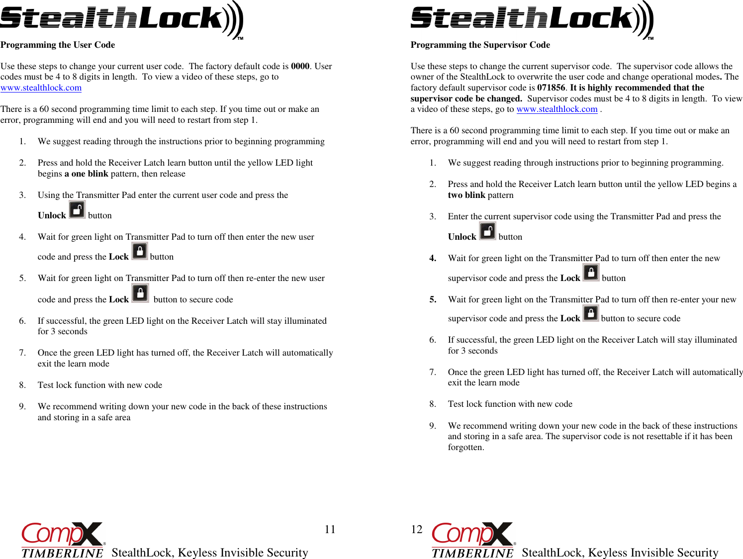         StealthLock, Keyless Invisible Security  11 Programming the User Code  Use these steps to change your current user code.  The factory default code is 0000. User codes must be 4 to 8 digits in length.  To view a video of these steps, go to www.stealthlock.com  There is a 60 second programming time limit to each step. If you time out or make an error, programming will end and you will need to restart from step 1.  1. We suggest reading through the instructions prior to beginning programming   2. Press and hold the Receiver Latch learn button until the yellow LED light begins a one blink pattern, then release     3. Using the Transmitter Pad enter the current user code and press the                  Unlock   button   4. Wait for green light on Transmitter Pad to turn off then enter the new user  code and press the Lock   button   5. Wait for green light on Transmitter Pad to turn off then re-enter the new user  code and press the Lock    button to secure code    6. If successful, the green LED light on the Receiver Latch will stay illuminated for 3 seconds  7. Once the green LED light has turned off, the Receiver Latch will automatically exit the learn mode  8. Test lock function with new code  9. We recommend writing down your new code in the back of these instructions and storing in a safe area         StealthLock, Keyless Invisible Security  12 Programming the Supervisor Code  Use these steps to change the current supervisor code.  The supervisor code allows the owner of the StealthLock to overwrite the user code and change operational modes. The factory default supervisor code is 071856. It is highly recommended that the supervisor code be changed.  Supervisor codes must be 4 to 8 digits in length.  To view a video of these steps, go to www.stealthlock.com .  There is a 60 second programming time limit to each step. If you time out or make an error, programming will end and you will need to restart from step 1.  1. We suggest reading through instructions prior to beginning programming.   2. Press and hold the Receiver Latch learn button until the yellow LED begins a two blink pattern   3. Enter the current supervisor code using the Transmitter Pad and press the Unlock   button   4. Wait for green light on the Transmitter Pad to turn off then enter the new supervisor code and press the Lock   button  5. Wait for green light on the Transmitter Pad to turn off then re-enter your new supervisor code and press the Lock   button to secure code  6. If successful, the green LED light on the Receiver Latch will stay illuminated for 3 seconds  7. Once the green LED light has turned off, the Receiver Latch will automatically exit the learn mode  8. Test lock function with new code  9. We recommend writing down your new code in the back of these instructions and storing in a safe area. The supervisor code is not resettable if it has been forgotten.       