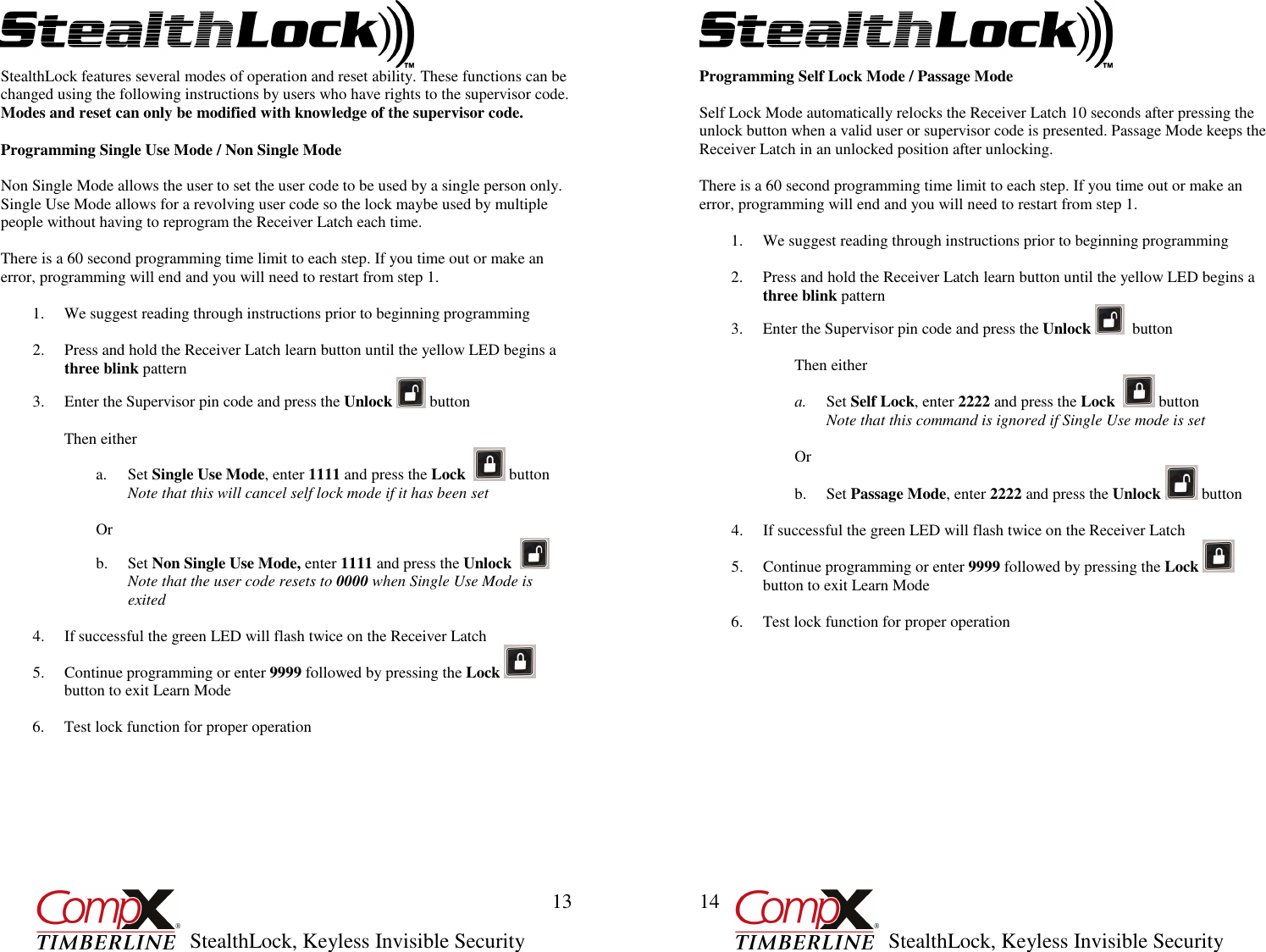         StealthLock, Keyless Invisible Security  13 StealthLock features several modes of operation and reset ability. These functions can be changed using the following instructions by users who have rights to the supervisor code.  Modes and reset can only be modified with knowledge of the supervisor code.  Programming Single Use Mode / Non Single Mode  Non Single Mode allows the user to set the user code to be used by a single person only. Single Use Mode allows for a revolving user code so the lock maybe used by multiple people without having to reprogram the Receiver Latch each time.  There is a 60 second programming time limit to each step. If you time out or make an error, programming will end and you will need to restart from step 1.  1. We suggest reading through instructions prior to beginning programming  2. Press and hold the Receiver Latch learn button until the yellow LED begins a three blink pattern 3. Enter the Supervisor pin code and press the Unlock   button  Then either a. Set Single Use Mode, enter 1111 and press the Lock    button Note that this will cancel self lock mode if it has been set  Or b. Set Non Single Use Mode, enter 1111 and press the Unlock     Note that the user code resets to 0000 when Single Use Mode is exited  4. If successful the green LED will flash twice on the Receiver Latch  5. Continue programming or enter 9999 followed by pressing the Lock   button to exit Learn Mode  6. Test lock function for proper operation         StealthLock, Keyless Invisible Security  14 Programming Self Lock Mode / Passage Mode  Self Lock Mode automatically relocks the Receiver Latch 10 seconds after pressing the unlock button when a valid user or supervisor code is presented. Passage Mode keeps the Receiver Latch in an unlocked position after unlocking.   There is a 60 second programming time limit to each step. If you time out or make an error, programming will end and you will need to restart from step 1.  1. We suggest reading through instructions prior to beginning programming  2. Press and hold the Receiver Latch learn button until the yellow LED begins a  three blink pattern 3. Enter the Supervisor pin code and press the Unlock    button  Then either a. Set Self Lock, enter 2222 and press the Lock    button Note that this command is ignored if Single Use mode is set  Or b. Set Passage Mode, enter 2222 and press the Unlock   button  4. If successful the green LED will flash twice on the Receiver Latch 5. Continue programming or enter 9999 followed by pressing the Lock   button to exit Learn Mode  6. Test lock function for proper operation             