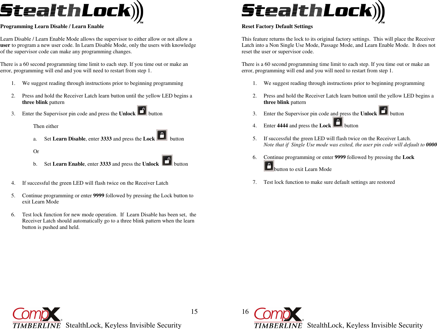         StealthLock, Keyless Invisible Security  15 Programming Learn Disable / Learn Enable  Learn Disable / Learn Enable Mode allows the supervisor to either allow or not allow a user to program a new user code. In Learn Disable Mode, only the users with knowledge of the supervisor code can make any programming changes.  There is a 60 second programming time limit to each step. If you time out or make an error, programming will end and you will need to restart from step 1.  1. We suggest reading through instructions prior to beginning programming  2. Press and hold the Receiver Latch learn button until the yellow LED begins a three blink pattern 3. Enter the Supervisor pin code and press the Unlock   button  Then either a. Set Learn Disable, enter 3333 and press the Lock    button  Or b. Set Learn Enable, enter 3333 and press the Unlock    button   4. If successful the green LED will flash twice on the Receiver Latch  5. Continue programming or enter 9999 followed by pressing the Lock button to exit Learn Mode  6. Test lock function for new mode operation.  If  Learn Disable has been set,  the Receiver Latch should automatically go to a three blink pattern when the learn button is pushed and held.                    StealthLock, Keyless Invisible Security  16 Reset Factory Default Settings  This feature returns the lock to its original factory settings.  This will place the Receiver Latch into a Non Single Use Mode, Passage Mode, and Learn Enable Mode.  It does not reset the user or supervisor code.  There is a 60 second programming time limit to each step. If you time out or make an error, programming will end and you will need to restart from step 1.  1. We suggest reading through instructions prior to beginning programming  2. Press and hold the Receiver Latch learn button until the yellow LED begins a three blink pattern 3. Enter the Supervisor pin code and press the Unlock   button 4. Enter 4444 and press the Lock   button  5. If successful the green LED will flash twice on the Receiver Latch.   Note that if  Single Use mode was exited, the user pin code will default to 0000  6. Continue programming or enter 9999 followed by pressing the Lock  button to exit Learn Mode  7. Test lock function to make sure default settings are restored                    