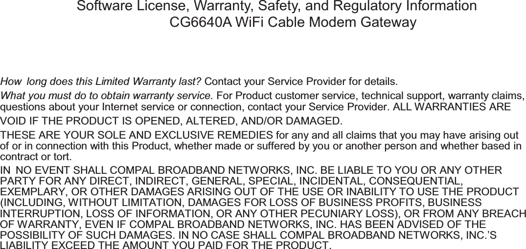 How long does this Limited Warranty last? Contact your Service Provider for details.What you must do to obtain warranty service. For Product customer service, technical support, warranty claims,questions about your Internet service or connection, contact your Service Provider. ALL WARRANTIES AREVOID IF THE PRODUCT IS OPENED, ALTERED, AND/OR DAMAGED.THESE ARE YOUR SOLE AND EXCLUSIVE REMEDIES for any and all claims that you may have arising outof or in connection with this Product, whether made or suffered by you or another person and whether based incontract or tort.IN NO EVENT SHALL COMPAL BROADBAND NETWORKS, INC. BE LIABLE TO YOU OR ANY OTHERPARTY FOR ANY DIRECT, INDIRECT, GENERAL, SPECIAL, INCIDENTAL, CONSEQUENTIAL,EXEMPLARY, OR OTHER DAMAGES ARISING OUT OF THE USE OR INABILITY TO USE THE PRODUCT(INCLUDING, WITHOUT LIMITATION, DAMAGES FOR LOSS OF BUSINESS PROFITS, BUSINESSINTERRUPTION, LOSS OF INFORMATION, OR ANY OTHER PECUNIARY LOSS), OR FROM ANY BREACHOF WARRANTY, EVEN IF COMPAL BROADBAND NETWORKS, INC. HAS BEEN ADVISED OF THEPOSSIBILITY OF SUCH DAMAGES. IN NO CASE SHALL COMPAL BROADBAND NETWORKS, INC.’SLIABILITY EXCEED THE AMOUNT YOU PAID FOR THE PRODUCT.Software License, Warranty, Safety, and Regulatory InformationCG6640A WiFi Cable Modem Gateway