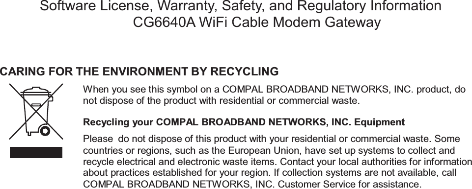 CARING FOR THE ENVIRONMENT BY RECYCLINGWhen you see this symbol on a COMPAL BROADBAND NETWORKS, INC. product, donot dispose of the product with residential or commercial waste.Recycling your COMPAL BROADBAND NETWORKS, INC. EquipmentPlease do not dispose of this product with your residential or commercial waste. Somecountries or regions, such as the European Union, have set up systems to collect andrecycle electrical and electronic waste items. Contact your local authorities for informationabout practices established for your region. If collection systems are not available, callCOMPAL BROADBAND NETWORKS, INC. Customer Service for assistance.Software License, Warranty, Safety, and Regulatory InformationCG6640A WiFi Cable Modem Gateway