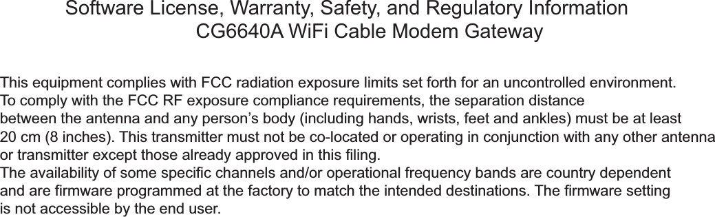 Software License, Warranty, Safety, and Regulatory InformationCG6640A WiFi Cable Modem GatewayThis equipment complies with FCC radiation exposure limits set forth for an uncontrolled environment. To comply with the FCC RF exposure compliance requirements, the separation distancebetween the antenna and any person’s body (including hands, wrists, feet and ankles) must be at least 20 cm (8 inches). This transmitter must not be co-located or operating in conjunction with any other antenna or transmitter except those already approved in this filing.The availability of some specific channels and/or operational frequency bands are country dependent and are firmware programmed at the factory to match the intended destinations. The firmware settingis not accessible by the end user.