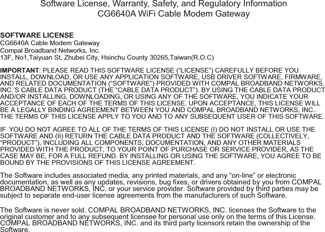SOFTWARE LICENSECompal Broadband Networks, Inc.IMPORTANT: PLEASE READ THIS SOFTWARE LICENSE (“LICENSE”) CAREFULLY BEFORE YOUINSTALL, DOWNLOAD, OR USE ANY APPLICATION SOFTWARE, USB DRIVER SOFTWARE, FIRMWARE,AND RELATED DOCUMENTATION (“SOFTWARE”) PROVIDED WITH COMPAL BROADBAND NETWORKS,INC.’S CABLE DATA PRODUCT (THE “CABLE DATA PRODUCT”). BY USING THE CABLE DATA PRODUCTAND/OR INSTALLING, DOWNLOADING, OR USING ANY OF THE SOFTWARE, YOU INDICATE YOURACCEPTANCE OF EACH OF THE TERMS OF THIS LICENSE. UPON ACCEPTANCE, THIS LICENSE WILLBE A LEGALLY BINDING AGREEMENT BETWEEN YOU AND COMPAL BROADBAND NETWORKS, INC..THE TERMS OF THIS LICENSE APPLY TO YOU AND TO ANY SUBSEQUENT USER OF THIS SOFTWARE.IF YOU DO NOT AGREE TO ALL OF THE TERMS OF THIS LICENSE (I) DO NOT INSTALL OR USE THESOFTWARE AND (II) RETURN THE CABLE DATA PRODUCT AND THE SOFTWARE (COLLECTIVELY,“PRODUCT”), INCLUDING ALL COMPONENTS, DOCUMENTATION, AND ANY OTHER MATERIALSPROVIDED WITH THE PRODUCT, TO YOUR POINT OF PURCHASE OR SERVICE PROVIDER, AS THECASE MAY BE, FOR A FULL REFUND. BY INSTALLING OR USING THE SOFTWARE, YOU AGREE TO BEBOUND BY THE PROVISIONS OF THIS LICENSE AGREEMENT.The Software includes associated media, any printed materials, and any “on-line” or electronicdocumentation, as well as any updates, revisions, bug fixes, or drivers obtained by you from COMPALBROADBAND NETWORKS, INC. or your service provider. Software provided by third parties may besubject to separate end-user license agreements from the manufacturers of such Software.The Software is never sold. COMPAL BROADBAND NETWORKS, INC. licenses the Software to theoriginal customer and to any subsequent licensee for personal use only on the terms of this License.COMPAL BROADBANDNETWORKS, INC. and its third party licensors retain the ownership of theSoftware.Software License, Warranty, Safety, and Regulatory InformationCG6640A WiFi Cable Modem GatewayCG6640A Cable Modem Gateway13F, No1,Taiyuan St, Zhubei City, Hsinchu County 30265,Taiwan(R.O.C)