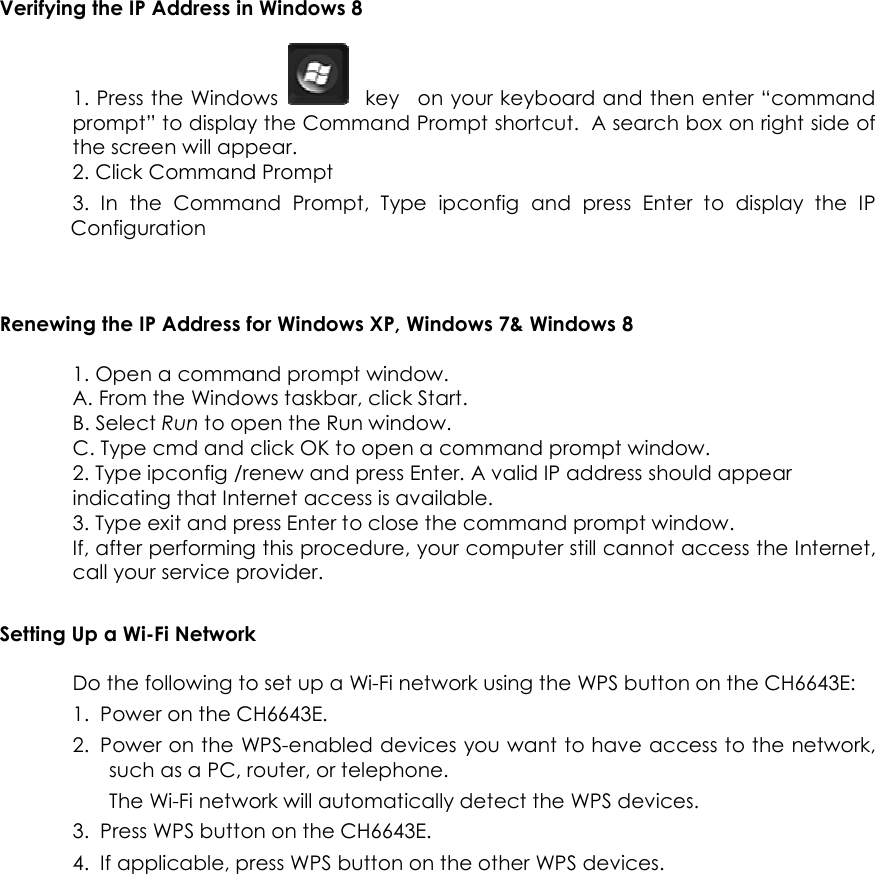                      Verifying the IP Address in Windows 1. Press the Windows prompt” to display the the screen will appear.2. Click Command Prompt3. In  the  Command  Prompt, Configuration   Renewing the IP Address for Windows XP1. Open a command prompt window.A. From the Windows taskbar, click B. Select Run to open the Run C. Type cmd and click 2. Type ipconfig /renew indicating that Internet access is available.3. Type exit and press If, after performing this procedure, your computer still cannot access the Internet, call your service provider.Setting Up a Wi-Fi NetworkDo the following to set up a Wi1. Power on the CH66432. Power on the WPSsuch as a PC, router, or telephone.The Wi-Fi network will automatically detect the WPS devices. 3. Press WPS button on the 4. If applicable, press   Verifying the IP Address in Windows 8 Windows    key   on your keyboard and then enter “command prompt” to display the Command Prompt shortcut.  A search box on right side of the screen will appear. Command Prompt In  the  Command  Prompt, Type  ipconfig  and  press Enter Renewing the IP Address for Windows XP, Windows 7&amp; Windows 8 1. Open a command prompt window. A. From the Windows taskbar, click Start. to open the Run window. and click OK to open a command prompt window.ipconfig /renew and press Enter. A valid IP address should appearindicating that Internet access is available. and press Enter to close the command prompt window.after performing this procedure, your computer still cannot access the Internet, call your service provider. Fi Network Do the following to set up a Wi-Fi network using the WPS button on the CH6643E. Power on the WPS-enabled devices you want to have access to the network, such as a PC, router, or telephone. Fi network will automatically detect the WPS devices. button on the CH6643E. press WPS button on the other WPS devices.  18 on your keyboard and then enter “command A search box on right side of Enter to  display  the  IP to open a command prompt window. . A valid IP address should appear to close the command prompt window. after performing this procedure, your computer still cannot access the Internet, Fi network using the WPS button on the CH6643E: enabled devices you want to have access to the network, Fi network will automatically detect the WPS devices.  