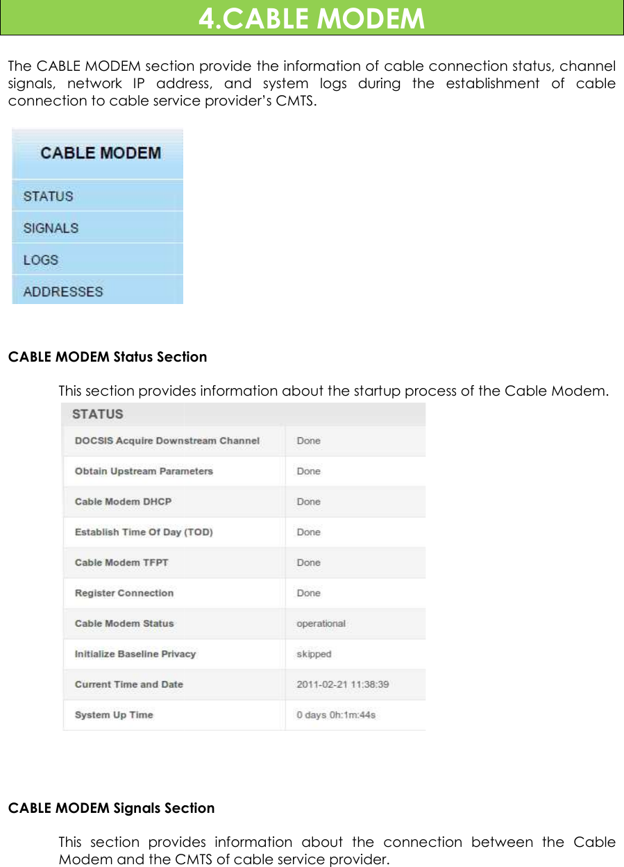                        The CABLE MODEM sectionsignals,  network  IP  address,  and  system  logs  during  the  establishment  of  cable connection to cable service provider’s CMTS.      CABLE MODEM Status SectionThis section provides information about the startup process of the Cable Modem. CABLE MODEM Signals SectionThis  section provides  information  about  the  connection  between  the  Cable Modem and the CMTS of 4.CABLE MODEM section provide the information of cable connection status, channel signals,  network  IP  address,  and  system  logs  during  the  establishment  of  cable connection to cable service provider’s CMTS. Section provides information about the startup process of the Cable Modem. Section provides  information  about  the  connection  between  the  Cable CMTS of cable service provider. 21 provide the information of cable connection status, channel signals,  network  IP  address,  and  system  logs  during  the  establishment  of  cable provides information about the startup process of the Cable Modem. provides  information  about  the  connection  between  the  Cable 