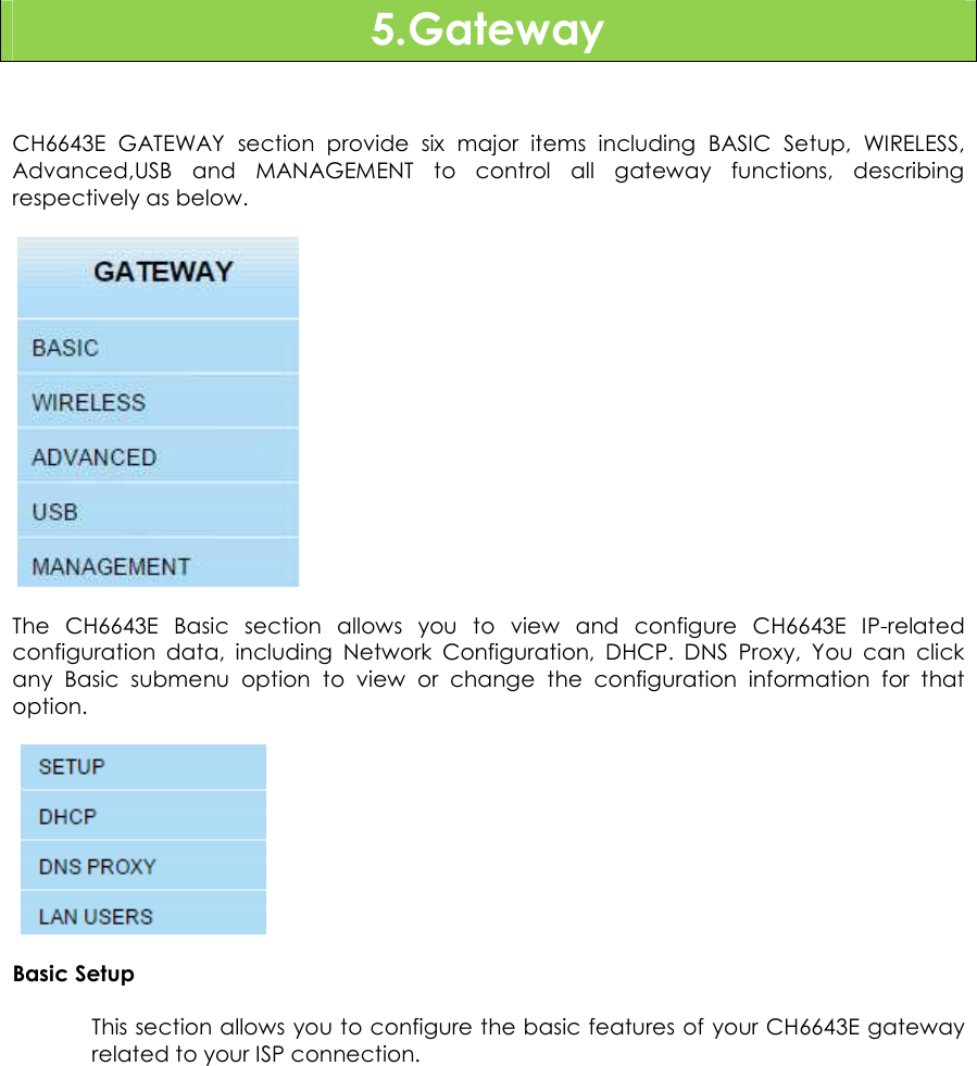                      25  5.Gateway   CH6643E  GATEWAY  section  provide  six  major  items  including  BASIC  Setup,  WIRELESS, Advanced,USB  and  MANAGEMENT  to  control  all  gateway  functions,  describing respectively as below.        The  CH6643E  Basic  section  allows  you  to  view  and  configure  CH6643E  IP-related configuration  data,  including  Network  Configuration,  DHCP.  DNS  Proxy,  You  can  click any  Basic  submenu  option  to  view  or  change  the  configuration  information  for  that option.     Basic Setup This section allows you to configure the basic features of your CH6643E gateway related to your ISP connection. 