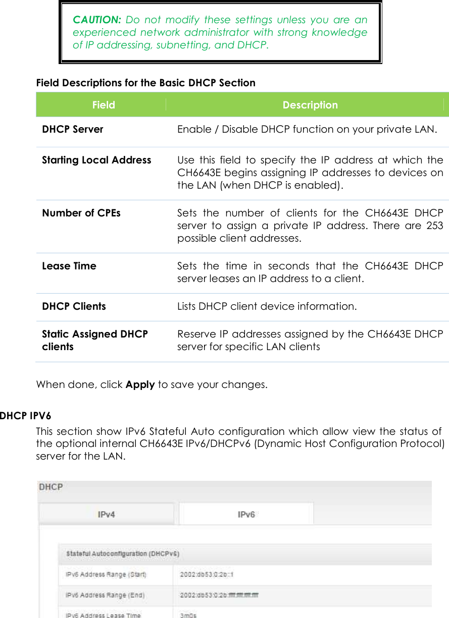                      29  CAUTION:  Do  not  modify  these  settings  unless  you  are  an experienced network  administrator  with  strong  knowledge of IP addressing, subnetting, and DHCP. Field Descriptions for the Basic DHCP Section Field  Description DHCP Server Enable / Disable DHCP function on your private LAN.  Starting Local Address Use  this  field  to  specify  the  IP  address  at  which  the CH6643E begins assigning IP addresses to devices on the LAN (when DHCP is enabled). Number of CPEs Sets  the  number  of  clients  for  the  CH6643E  DHCP server  to  assign  a  private  IP  address.  There  are  253 possible client addresses. Lease Time Sets  the  time  in  seconds  that  the  CH6643E  DHCP server leases an IP address to a client.  DHCP Clients Lists DHCP client device information. Static Assigned DHCP clients Reserve IP addresses assigned by the CH6643E DHCP server for specific LAN clients  When done, click Apply to save your changes.  DHCP IPV6 This section show IPv6 Stateful  Auto configuration which allow view  the  status of the optional internal CH6643E IPv6/DHCPv6 (Dynamic Host Configuration Protocol) server for the LAN.    