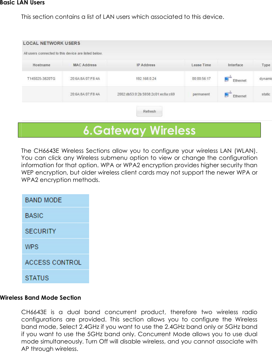                      31   Basic LAN Users  This section contains a list of LAN users which associated to this device.    6.Gateway Wireless  The CH6643E  Wireless  Sections allow  you  to  configure  your  wireless LAN  (WLAN). You can click any Wireless submenu option to view or change the configuration information for that option. WPA or WPA2 encryption provides higher security than WEP encryption, but older wireless client cards may not support the newer WPA or WPA2 encryption methods.   Wireless Band Mode Section CH6643E  is  a  dual  band  concurrent  product,  therefore  two  wireless  radio configurations  are  provided.  This  section  allows  you  to  configure  the  Wireless band mode, Select 2.4GHz if you want to use the 2.4GHz band only or 5GHz band if you want to use the 5GHz band only. Concurrent Mode allows you to use dual mode simultaneously. Turn Off will disable wireless, and you cannot associate with AP through wireless. 