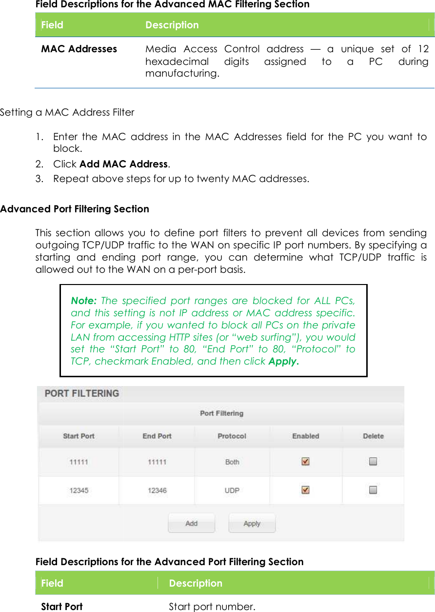                      Field Descriptions for the Advanced MAC Filtering Field MAC Addresses Setting a MAC Address Filter1. Enter  the  MAC  address  in  the  MAC  Addresses  field  for  the  PC  you  want  to block. 2. Click Add MAC Address3. Repeat above steps for Advanced Port Filtering SectionThis  section allows  you  to  define  port  filters  to  prevent  all  devices  from  sending outgoing TCP/UDP traffic to the WAN on specific IP port numbers. By specifying a starting  and  ending  port  range, allowed out to the WAN on a perNote: The  specified  port  ranges  are  blocked  for  ALL  PCs, and  this  setting  is  not  IP  address  or  MAC  address  specific. For example, if you wanted to block all PCs on the private LAN from accessing HTTP sites (or “web surfing”), you would set  the  “Start  Port”  to  80TCP, checkmark Enabled, and then click Field Descriptions for the Advanced Port Filtering Field  Start Port Field Descriptions for the Advanced MAC Filtering Section Description  Media  Access  Control  address  — a  unique  set  of  12 hexadecimal digits  assigned  to  a  PC  during manufacturing. Setting a MAC Address Filter Enter  the  MAC  address  in  the  MAC  Addresses  field  for  the  PC  you  want  to Add MAC Address. Repeat above steps for up to twenty MAC addresses. Section allows  you  to  define  port  filters  to  prevent  all  devices  from  sending outgoing TCP/UDP traffic to the WAN on specific IP port numbers. By specifying a starting  and  ending  port  range, you  can  determine  what  TCP/UDP  traffic  is allowed out to the WAN on a per-port basis. The  specified  port  ranges  are  blocked  for  ALL  PCs, and  this  setting  is  not  IP  address  or  MAC  address  specific. For example, if you wanted to block all PCs on the private LAN from accessing HTTP sites (or “web surfing”), you would set  the  “Start  Port”  to  80,  “End  Port”  to  80,  “Protocol”  to TCP, checkmark Enabled, and then click Apply. Field Descriptions for the Advanced Port Filtering Section Description Start port number. 46 a  unique  set  of  12 digits  assigned  to  a  PC  during Enter  the  MAC  address  in  the  MAC  Addresses  field  for  the  PC  you  want  to allows  you  to  define  port  filters  to  prevent  all  devices  from  sending outgoing TCP/UDP traffic to the WAN on specific IP port numbers. By specifying a you  can  determine  what  TCP/UDP  traffic  is The  specified  port  ranges  are  blocked  for  ALL  PCs, and  this  setting  is  not  IP  address  or  MAC  address  specific. For example, if you wanted to block all PCs on the private LAN from accessing HTTP sites (or “web surfing”), you would ,  “End  Port”  to  80,  “Protocol”  to  