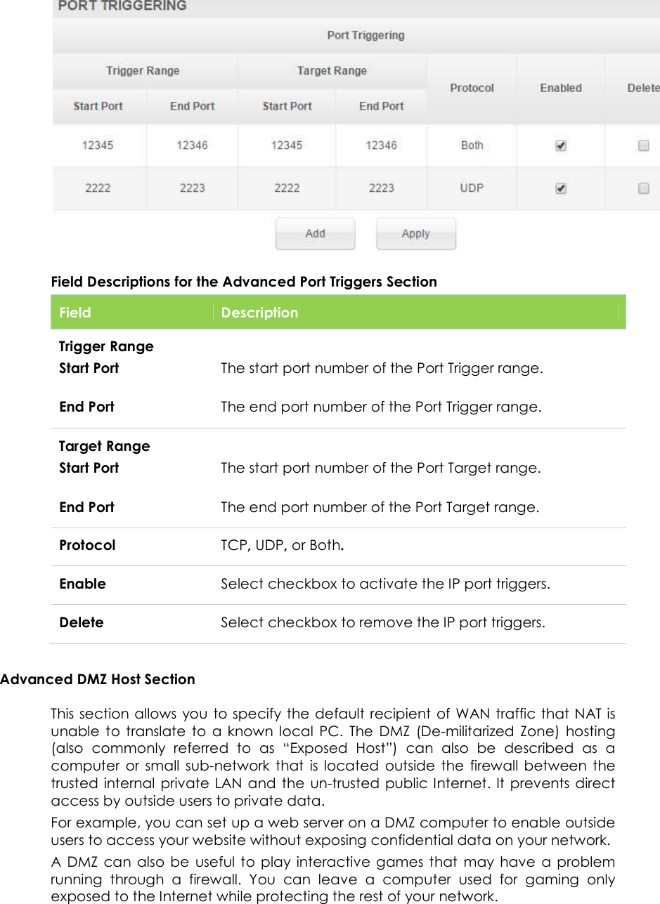                      49   Field Descriptions for the Advanced Port Triggers Section Field  Description Trigger Range Start Port  End Port  The start port number of the Port Trigger range.  The end port number of the Port Trigger range. Target Range Start Port  End Port  The start port number of the Port Target range.  The end port number of the Port Target range. Protocol TCP, UDP, or Both. Enable Select checkbox to activate the IP port triggers. Delete Select checkbox to remove the IP port triggers. Advanced DMZ Host Section This section allows  you to specify the default recipient of WAN traffic that NAT is unable  to  translate  to  a  known  local  PC.  The  DMZ  (De-militarized  Zone)  hosting (also  commonly  referred  to  as  “Exposed  Host”)  can  also  be  described  as  a computer  or  small  sub-network  that  is  located  outside  the  firewall  between  the trusted internal  private  LAN and  the  un-trusted  public Internet. It  prevents  direct access by outside users to private data. For example, you can set up a web server on a DMZ computer to enable outside users to access your website without exposing confidential data on your network. A  DMZ  can  also  be  useful  to  play  interactive  games  that  may  have  a  problem running  through  a  firewall.  You  can  leave  a  computer  used  for  gaming  only exposed to the Internet while protecting the rest of your network. 