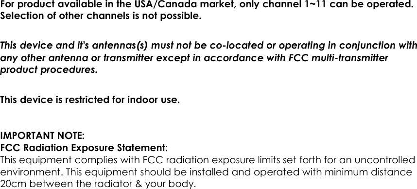                      61  For product available in the USA/Canada market, only channel 1~11 can be operated. Selection of other channels is not possible. This device and it&apos;s antennas(s) must not be co-located or operating in conjunction with any other antenna or transmitter except in accordance with FCC multi-transmitter product procedures. This device is restricted for indoor use.  IMPORTANT NOTE: FCC Radiation Exposure Statement: This equipment complies with FCC radiation exposure limits set forth for an uncontrolled environment. This equipment should be installed and operated with minimum distance 20cm between the radiator &amp; your body.  