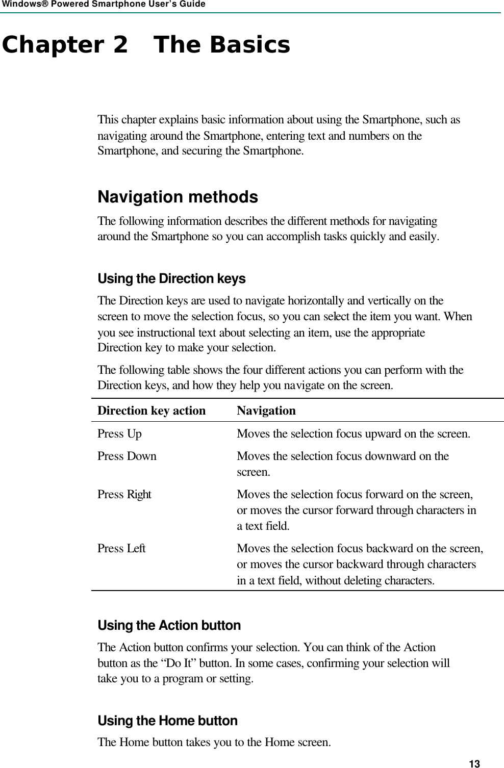 Windows® Powered Smartphone User’s Guide 13 Chapter 2   The Basics This chapter explains basic information about using the Smartphone, such as navigating around the Smartphone, entering text and numbers on the Smartphone, and securing the Smartphone. Navigation methods The following information describes the different methods for navigating around the Smartphone so you can accomplish tasks quickly and easily. Using the Direction keys The Direction keys are used to navigate horizontally and vertically on the screen to move the selection focus, so you can select the item you want. When you see instructional text about selecting an item, use the appropriate Direction key to make your selection. The following table shows the four different actions you can perform with the Direction keys, and how they help you navigate on the screen. Direction key action Navigation Press Up Moves the selection focus upward on the screen. Press Down Moves the selection focus downward on the screen. Press Right Moves the selection focus forward on the screen, or moves the cursor forward through characters in a text field. Press Left Moves the selection focus backward on the screen, or moves the cursor backward through characters in a text field, without deleting characters. Using the Action button The Action button confirms your selection. You can think of the Action button as the “Do It” button. In some cases, confirming your selection will take you to a program or setting. Using the Home button The Home button takes you to the Home screen. 