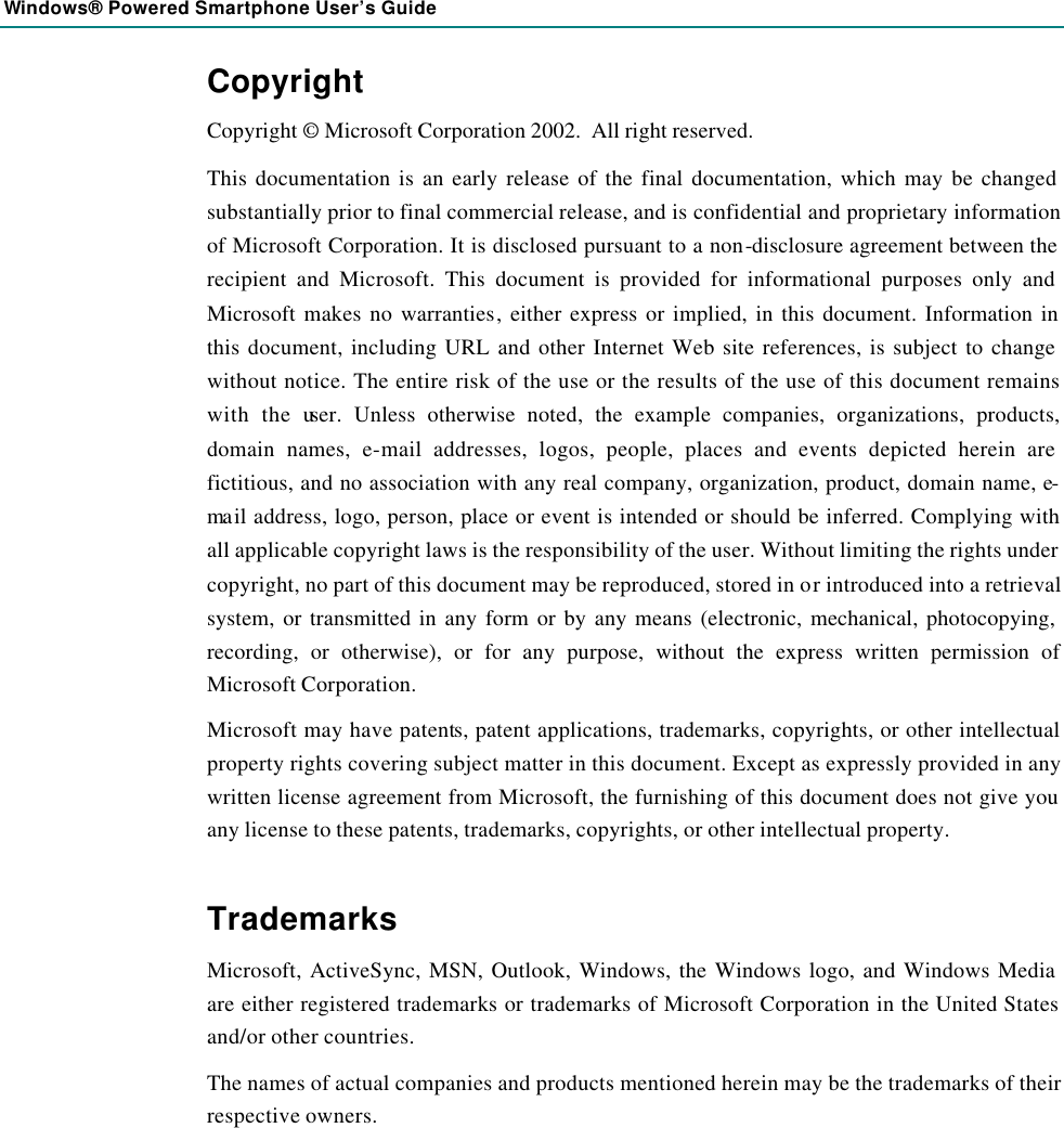Windows® Powered Smartphone User’s Guide  Copyright Copyright © Microsoft Corporation 2002.  All right reserved. This documentation is an early release of the final documentation, which may be changed substantially prior to final commercial release, and is confidential and proprietary information of Microsoft Corporation. It is disclosed pursuant to a non-disclosure agreement between the recipient and Microsoft. This document is provided for informational purposes only and Microsoft makes no warranties, either express or implied, in this document. Information in this document, including URL and other Internet Web site references, is subject to change without notice. The entire risk of the use or the results of the use of this document remains with the user. Unless otherwise noted, the example companies, organizations, products, domain names, e-mail addresses, logos, people, places and events depicted herein are fictitious, and no association with any real company, organization, product, domain name, e-ma il address, logo, person, place or event is intended or should be inferred. Complying with all applicable copyright laws is the responsibility of the user. Without limiting the rights under copyright, no part of this document may be reproduced, stored in or introduced into a retrieval system, or transmitted in any form or by any means (electronic, mechanical, photocopying, recording, or otherwise), or for any purpose, without the express written permission of Microsoft Corporation. Microsoft may have patents, patent applications, trademarks, copyrights, or other intellectual property rights covering subject matter in this document. Except as expressly provided in any written license agreement from Microsoft, the furnishing of this document does not give you any license to these patents, trademarks, copyrights, or other intellectual property.  Trademarks Microsoft, ActiveSync, MSN, Outlook, Windows, the Windows logo, and Windows Media are either registered trademarks or trademarks of Microsoft Corporation in the United States and/or other countries. The names of actual companies and products mentioned herein may be the trademarks of their respective owners. 