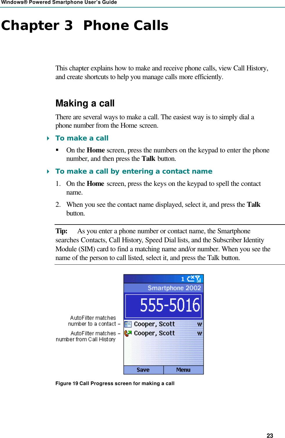 Windows® Powered Smartphone User’s Guide 23 Chapter 3  Phone Calls This chapter explains how to make and receive phone calls, view Call History, and create shortcuts to help you manage calls more efficiently. Making a call There are several ways to make a call. The easiest way is to simply dial a phone number from the Home screen. 4 To make a call § On the Home screen, press the numbers on the keypad to enter the phone number, and then press the Talk button. 4 To make a call by entering a contact name 1.  On the Home screen, press the keys on the keypad to spell the contact name. 2.  When you see the contact name displayed, select it, and press the Talk button. Tip: As you enter a phone number or contact name, the Smartphone searches Contacts, Call History, Speed Dial lists, and the Subscriber Identity Module (SIM) card to find a matching name and/or number. When you see the name of the person to call listed, select it, and press the Talk button.  Figure 19 Call Progress screen for making a call 