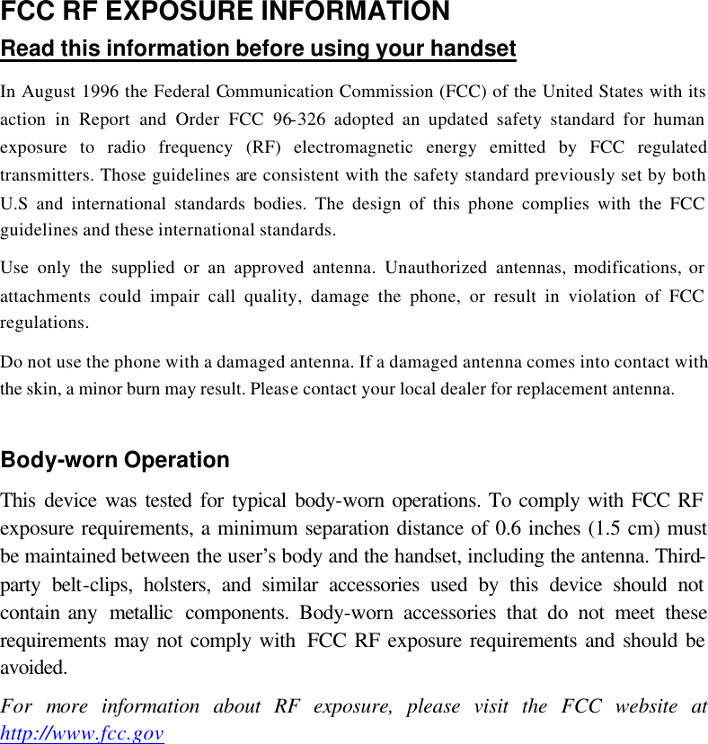 FCC RF EXPOSURE INFORMATION Read this information before using your handset In August 1996 the Federal Communication Commission (FCC) of the United States with its action in Report and Order FCC 96-326 adopted an updated safety standard for human exposure to radio frequency (RF) electromagnetic energy emitted by FCC regulated transmitters. Those guidelines are consistent with the safety standard previously set by both U.S and international standards bodies. The design of this phone complies with the FCC guidelines and these international standards. Use only the supplied or an approved antenna. Unauthorized antennas, modifications, or attachments could impair call quality, damage the phone, or result in violation of FCC regulations. Do not use the phone with a damaged antenna. If a damaged antenna comes into contact with the skin, a minor burn may result. Please contact your local dealer for replacement antenna.  Body-worn Operation This device was tested for typical body-worn operations. To comply with FCC RF exposure requirements, a minimum separation distance of 0.6 inches (1.5 cm) must be maintained between the user’s body and the handset, including the antenna. Third-party belt-clips, holsters, and similar accessories used by this device should not contain any  metallic components. Body-worn accessories that do not meet these requirements may not comply with  FCC RF exposure requirements and should be avoided. For more information about RF exposure, please visit the FCC website at http://www.fcc.gov    