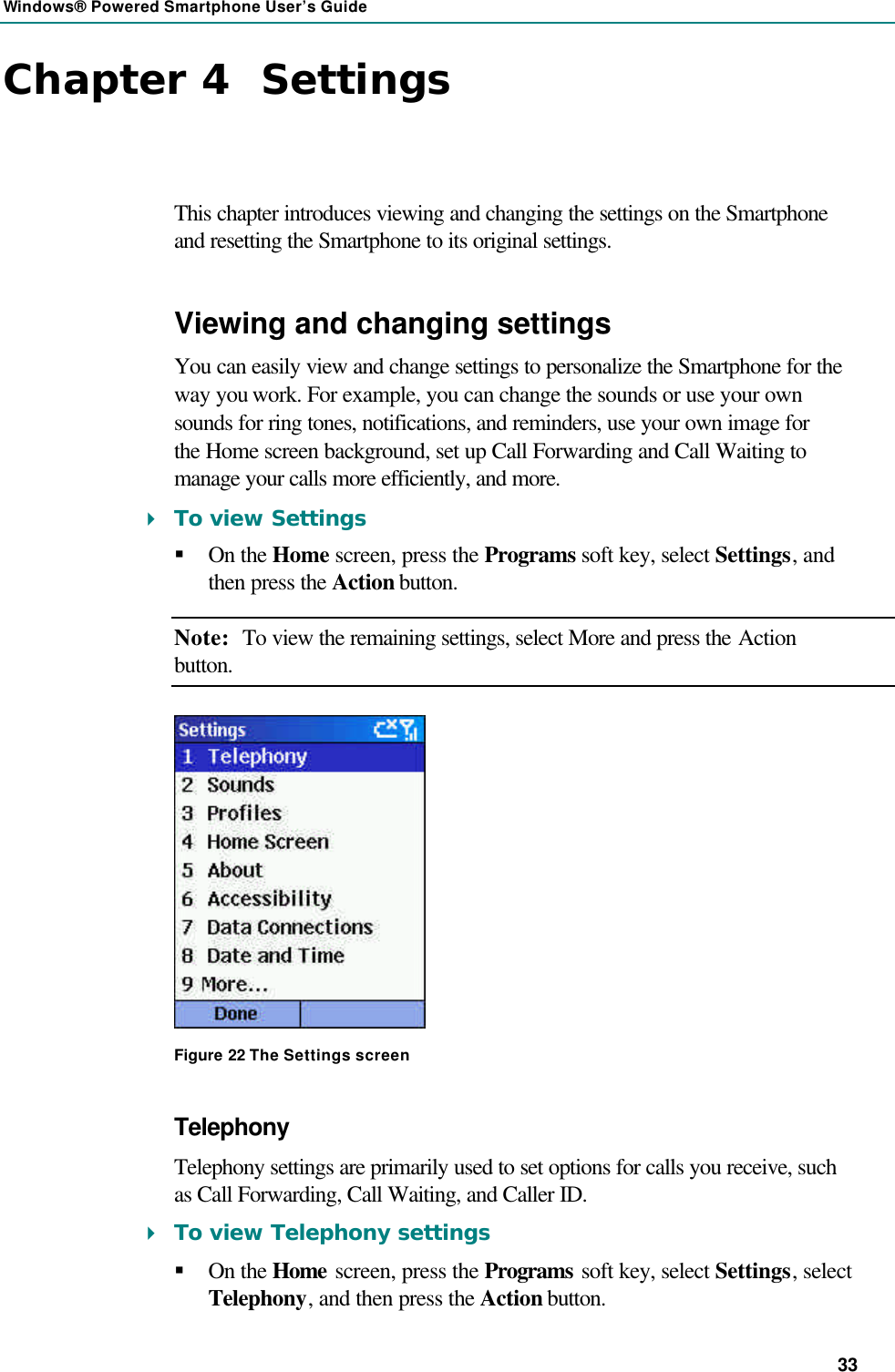 Windows® Powered Smartphone User’s Guide 33 Chapter 4  Settings This chapter introduces viewing and changing the settings on the Smartphone and resetting the Smartphone to its original settings. Viewing and changing settings You can easily view and change settings to personalize the Smartphone for the way you work. For example, you can change the sounds or use your own sounds for ring tones, notifications, and reminders, use your own image for the Home screen background, set up Call Forwarding and Call Waiting to manage your calls more efficiently, and more. 4 To view Settings § On the Home screen, press the Programs soft key, select Settings, and then press the Action button. Note: To view the remaining settings, select More and press the Action button.  Figure 22 The Settings screen Telephony Telephony settings are primarily used to set options for calls you receive, such as Call Forwarding, Call Waiting, and Caller ID. 4 To view Telephony settings § On the Home screen, press the Programs soft key, select Settings, select Telephony, and then press the Action button. 