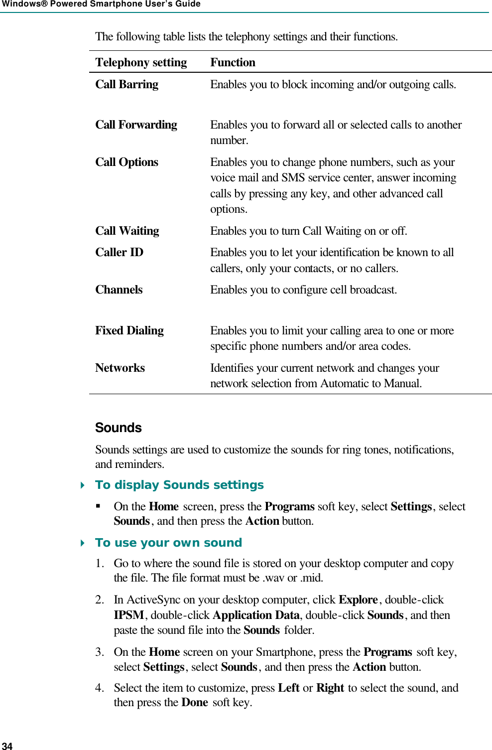 Windows® Powered Smartphone User’s Guide 34 The following table lists the telephony settings and their functions. Telephony setting Function Call Barring Enables you to block incoming and/or outgoing calls.  Call Forwarding Enables you to forward all or selected calls to another number. Call Options Enables you to change phone numbers, such as your voice mail and SMS service center, answer incoming calls by pressing any key, and other advanced call options.  Call Waiting Enables you to turn Call Waiting on or off. Caller ID Enables you to let your identification be known to all callers, only your contacts, or no callers. Channels Enables you to configure cell broadcast.  Fixed Dialing Enables you to limit your calling area to one or more specific phone numbers and/or area codes. Networks Identifies your current network and changes your network selection from Automatic to Manual. Sounds Sounds settings are used to customize the sounds for ring tones, notifications, and reminders. 4 To display Sounds settings § On the Home screen, press the Programs soft key, select Settings, select Sounds, and then press the Action button. 4 To use your own sound 1.  Go to where the sound file is stored on your desktop computer and copy the file. The file format must be .wav or .mid. 2.  In ActiveSync on your desktop computer, click Explore, double-click IPSM, double-click Application Data, double-click Sounds, and then paste the sound file into the Sounds folder. 3.  On the Home screen on your Smartphone, press the Programs soft key, select Settings, select Sounds, and then press the Action button. 4.  Select the item to customize, press Left or Right to select the sound, and then press the Done soft key. 