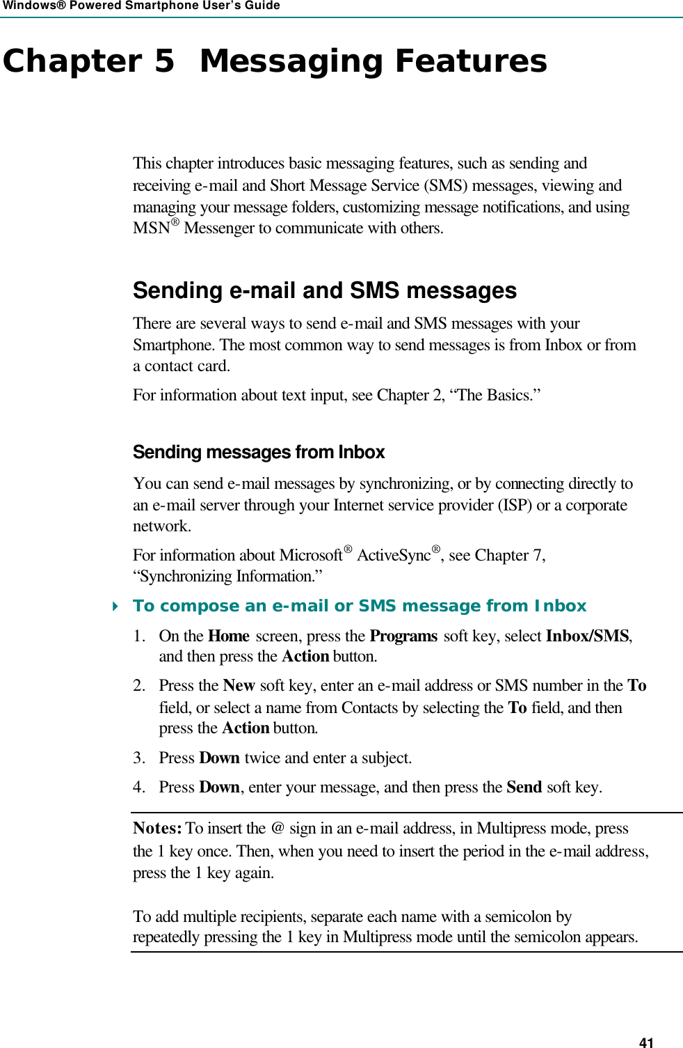 Windows® Powered Smartphone User’s Guide 41 Chapter 5  Messaging Features This chapter introduces basic messaging features, such as sending and receiving e-mail and Short Message Service (SMS) messages, viewing and managing your message folders, customizing message notifications, and using MSN® Messenger to communicate with others. Sending e-mail and SMS messages There are several ways to send e-mail and SMS messages with your Smartphone. The most common way to send messages is from Inbox or from a contact card. For information about text input, see Chapter 2, “The Basics.” Sending messages from Inbox You can send e-mail messages by synchronizing, or by connecting directly to an e-mail server through your Internet service provider (ISP) or a corporate network. For information about Microsoft® ActiveSync®, see Chapter 7, “Synchronizing Information.” 4 To compose an e-mail or SMS message from Inbox 1.  On the Home screen, press the Programs soft key, select Inbox/SMS, and then press the Action button. 2.  Press the New  soft key, enter an e-mail address or SMS number in the To field, or select a name from Contacts by selecting the To field, and then press the Action button. 3.  Press Down twice and enter a subject. 4.  Press Down, enter your message, and then press the Send soft key. Notes: To insert the @ sign in an e-mail address, in Multipress mode, press the 1 key once. Then, when you need to insert the period in the e-mail address, press the 1 key again. To add multiple recipients, separate each name with a semicolon by repeatedly pressing the 1 key in Multipress mode until the semicolon appears. 