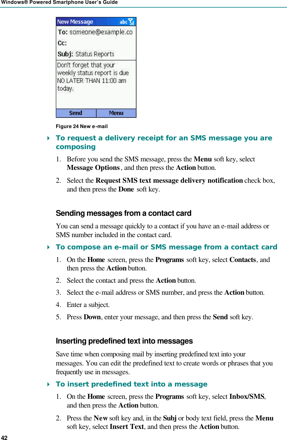 Windows® Powered Smartphone User’s Guide 42  Figure 24 New e-mail 4 To request a delivery receipt for an SMS message you are composing 1.  Before you send the SMS message, press the Menu soft key, select Message Options, and then press the Action button. 2.  Select the Request SMS text message delivery notification check box, and then press the Done soft key. Sending messages from a contact card You can send a message quickly to a contact if you have an e-mail address or SMS number included in the contact card. 4 To compose an e-mail or SMS message from a contact card 1.  On the Home screen, press the Programs soft key, select Contacts, and then press the Action button. 2.  Select the contact and press the Action button. 3.  Select the e-mail address or SMS number, and press the Action button. 4.  Enter a subject. 5.  Press Down, enter your message, and then press the Send soft key. Inserting predefined text into messages Save time when composing mail by inserting predefined text into your messages. You can edit the predefined text to create words or phrases that you frequently use in messages. 4 To insert predefined text into a message 1.  On the Home screen, press the Programs soft key, select Inbox/SMS, and then press the Action button. 2.  Press the New soft key and, in the Subj or body text field, press the Menu soft key, select Insert Text, and then press the Action button. 