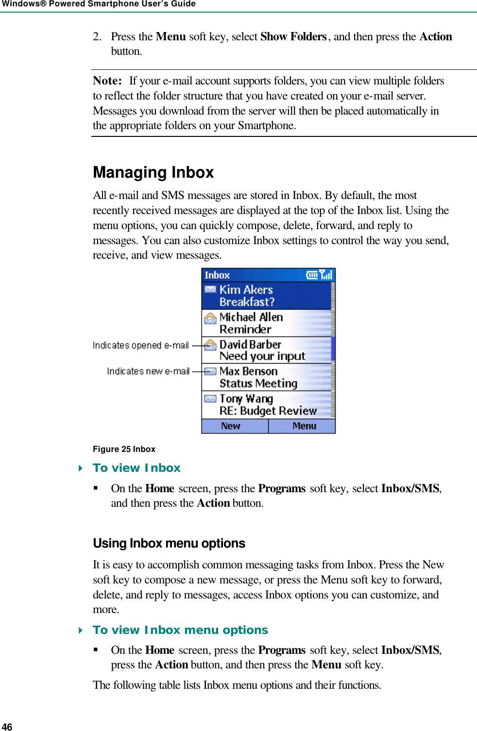 Windows® Powered Smartphone User’s Guide 46 2.  Press the Menu soft key, select Show Folders, and then press the Action button. Note: If your e-mail account supports folders, you can view multiple folders to reflect the folder structure that you have created on your e-mail server. Messages you download from the server will then be placed automatically in the appropriate folders on your Smartphone. Managing Inbox All e-mail and SMS messages are stored in Inbox. By default, the most recently received messages are displayed at the top of the Inbox list. Using the menu options, you can quickly compose, delete, forward, and reply to messages. You can also customize Inbox settings to control the way you send, receive, and view messages.  Figure 25 Inbox 4 To view Inbox § On the Home screen, press the Programs soft key, select Inbox/SMS, and then press the Action button. Using Inbox menu options It is easy to accomplish common messaging tasks from Inbox. Press the New soft key to compose a new message, or press the Menu soft key to forward, delete, and reply to messages, access Inbox options you can customize, and more. 4 To view Inbox menu options § On the Home screen, press the Programs soft key, select Inbox/SMS, press the Action button, and then press the Menu soft key. The following table lists Inbox menu options and their functions. 
