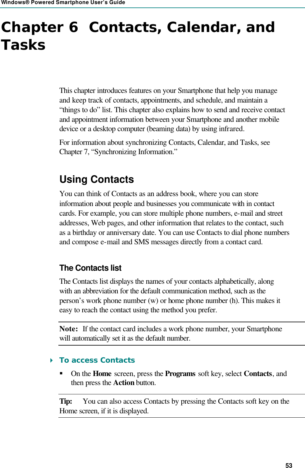 Windows® Powered Smartphone User’s Guide 53 Chapter 6  Contacts, Calendar, and Tasks This chapter introduces features on your Smartphone that help you manage and keep track of contacts, appointments, and schedule, and maintain a “things to do” list. This chapter also explains how to send and receive contact and appointment information between your Smartphone and another mobile device or a desktop computer (beaming data) by using infrared. For information about synchronizing Contacts, Calendar, and Tasks, see Chapter 7, “Synchronizing Information.” Using Contacts You can think of Contacts as an address book, where you can store information about people and businesses you communicate with in contact cards. For example, you can store multiple phone numbers, e-mail and street addresses, Web pages, and other information that relates to the contact, such as a birthday or anniversary date. You can use Contacts to dial phone numbers and compose e-mail and SMS messages directly from a contact card. The Contacts list The Contacts list displays the names of your contacts alphabetically, along with an abbreviation for the default communication method, such as the person’s work phone number (w) or home phone number (h). This makes it easy to reach the contact using the method you prefer. Note: If the contact card includes a work phone number, your Smartphone will automatically set it as the default number. 4 To access Contacts § On the Home screen, press the Programs soft key, select Contacts, and then press the Action button. Tip: You can also access Contacts by pressing the Contacts soft key on the Home screen, if it is displayed. 