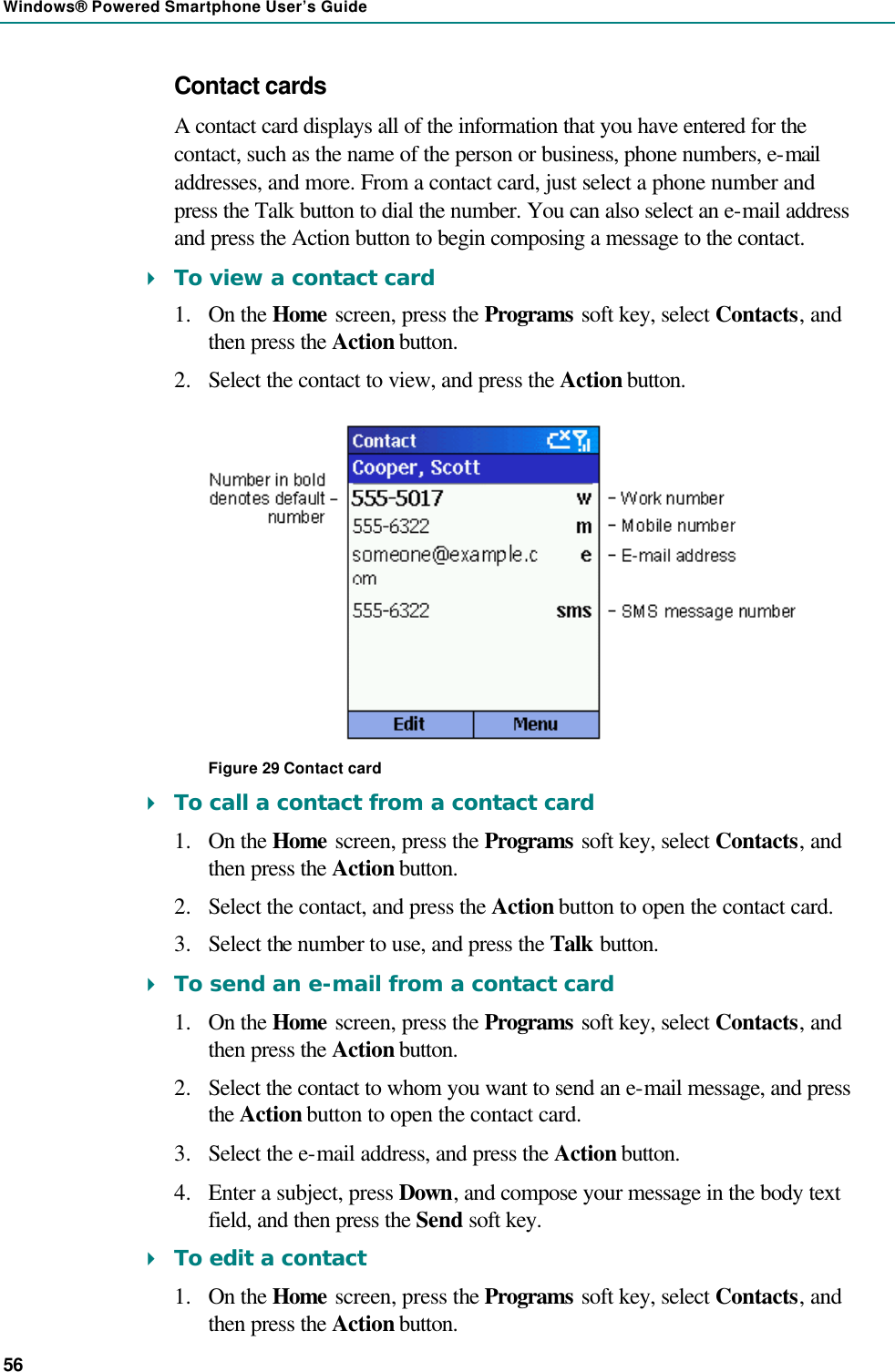 Windows® Powered Smartphone User’s Guide 56 Contact cards A contact card displays all of the information that you have entered for the contact, such as the name of the person or business, phone numbers, e-mail addresses, and more. From a contact card, just select a phone number and press the Talk button to dial the number. You can also select an e-mail address and press the Action button to begin composing a message to the contact. 4 To view a contact card 1.  On the Home screen, press the Programs soft key, select Contacts, and then press the Action button. 2.  Select the contact to view, and press the Action button.  Figure 29 Contact card 4 To call a contact from a contact card 1.  On the Home screen, press the Programs soft key, select Contacts, and then press the Action button. 2.  Select the contact, and press the Action button to open the contact card. 3.  Select the number to use, and press the Talk button. 4 To send an e-mail from a contact card 1.  On the Home screen, press the Programs soft key, select Contacts, and then press the Action button. 2.  Select the contact to whom you want to send an e-mail message, and press the Action button to open the contact card. 3.  Select the e-mail address, and press the Action button. 4.  Enter a subject, press Down, and compose your message in the body text field, and then press the Send soft key. 4 To edit a contact 1.  On the Home screen, press the Programs soft key, select Contacts, and then press the Action button. 