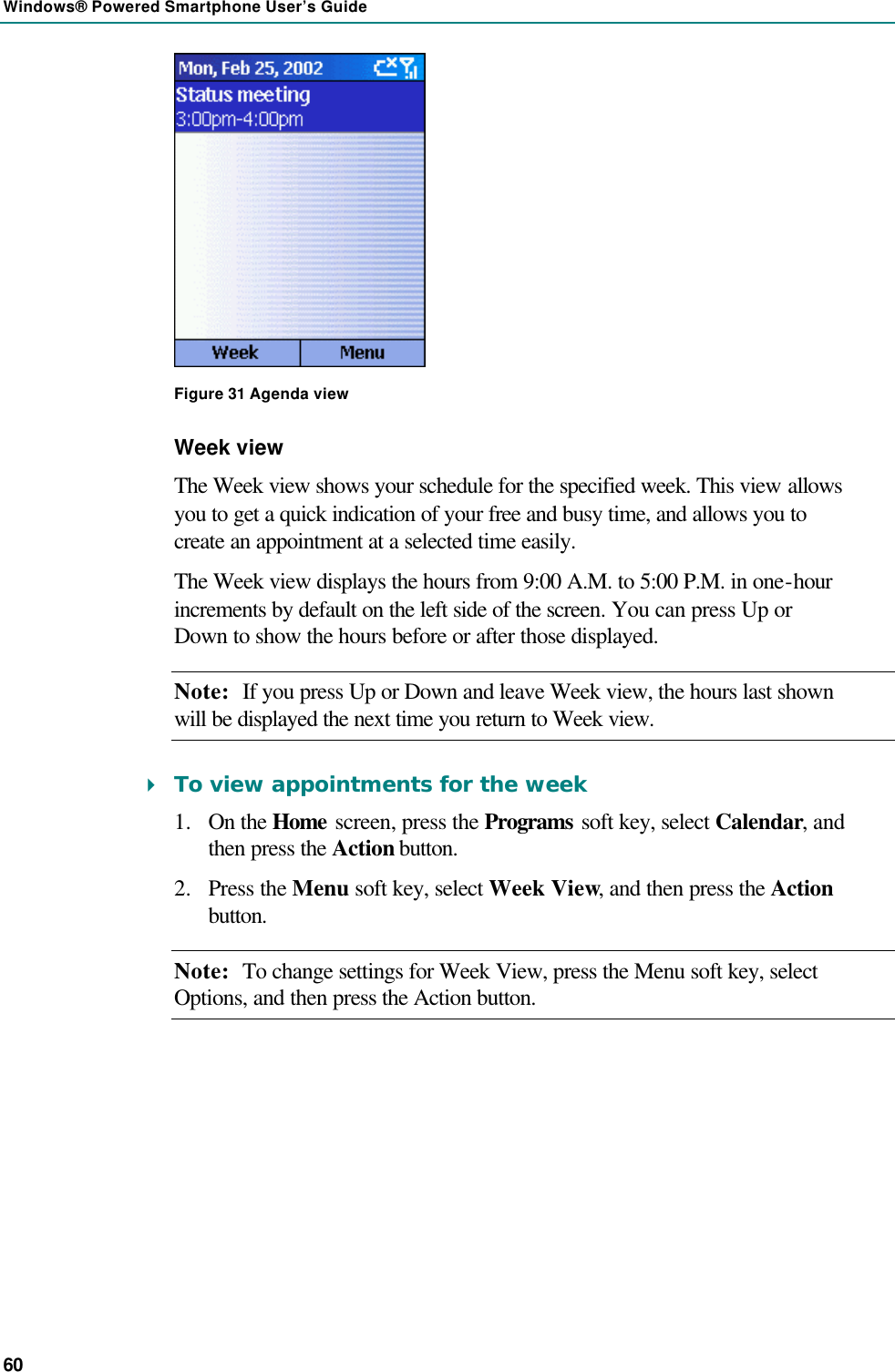 Windows® Powered Smartphone User’s Guide 60  Figure 31 Agenda view Week view The Week view shows your schedule for the specified week. This view allows you to get a quick indication of your free and busy time, and allows you to create an appointment at a selected time easily.  The Week view displays the hours from 9:00 A.M. to 5:00 P.M. in one-hour increments by default on the left side of the screen. You can press Up or Down to show the hours before or after those displayed. Note: If you press Up or Down and leave Week view, the hours last shown will be displayed the next time you return to Week view. 4 To view appointments for the week 1.  On the Home screen, press the Programs soft key, select Calendar, and then press the Action button. 2.  Press the Menu soft key, select Week View, and then press the Action button. Note: To change settings for Week View, press the Menu soft key, select Options, and then press the Action button. 