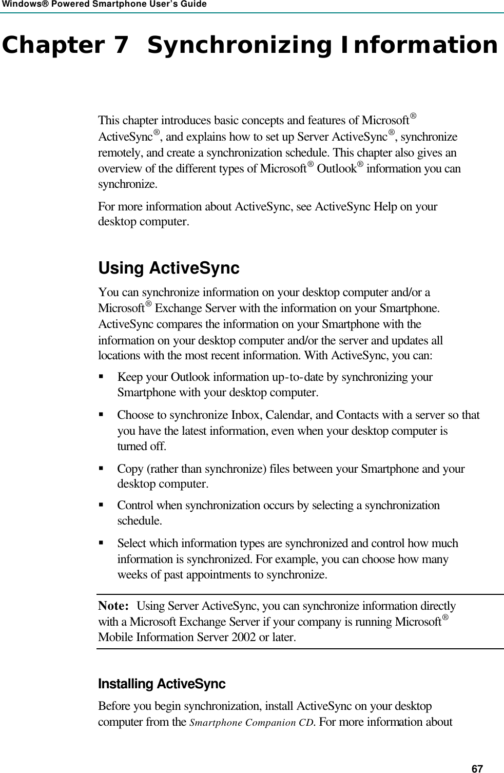 Windows® Powered Smartphone User’s Guide 67 Chapter 7  Synchronizing Information This chapter introduces basic concepts and features of Microsoft® ActiveSync®, and explains how to set up Server ActiveSync®, synchronize remotely, and create a synchronization schedule. This chapter also gives an overview of the different types of Microsoft® Outlook® information you can synchronize. For more information about ActiveSync, see ActiveSync Help on your desktop computer. Using ActiveSync You can synchronize information on your desktop computer and/or a Microsoft® Exchange Server with the information on your Smartphone. ActiveSync compares the information on your Smartphone with the information on your desktop computer and/or the server and updates all locations with the most recent information. With ActiveSync, you can: § Keep your Outlook information up-to-date by synchronizing your Smartphone with your desktop computer. § Choose to synchronize Inbox, Calendar, and Contacts with a server so that you have the latest information, even when your desktop computer is turned off. § Copy (rather than synchronize) files between your Smartphone and your desktop computer. § Control when synchronization occurs by selecting a synchronization schedule. § Select which information types are synchronized and control how much information is synchronized. For example, you can choose how many weeks of past appointments to synchronize. Note: Using Server ActiveSync, you can synchronize information directly with a Microsoft Exchange Server if your company is running Microsoft® Mobile Information Server 2002 or later. Installing ActiveSync Before you begin synchronization, install ActiveSync on your desktop computer from the Smartphone Companion CD. For more information about 