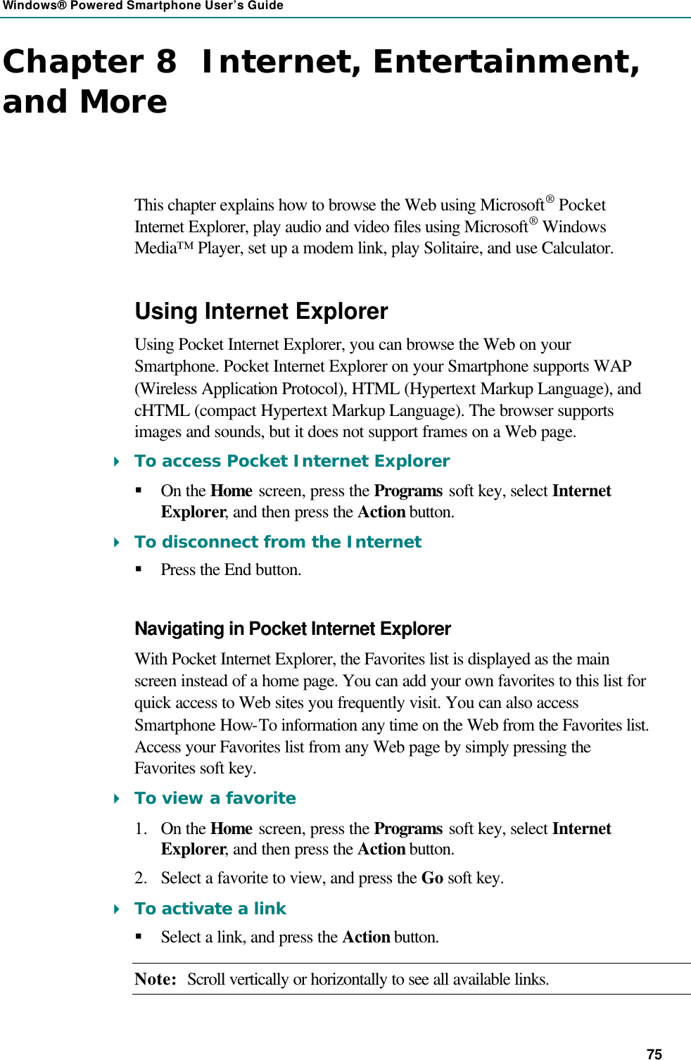 Windows® Powered Smartphone User’s Guide 75 Chapter 8  Internet, Entertainment, and More This chapter explains how to browse the Web using Microsoft® Pocket Internet Explorer, play audio and video files using Microsoft® Windows Media™ Player, set up a modem link, play Solitaire, and use Calculator. Using Internet Explorer Using Pocket Internet Explorer, you can browse the Web on your Smartphone. Pocket Internet Explorer on your Smartphone supports WAP (Wireless Application Protocol), HTML (Hypertext Markup Language), and cHTML (compact Hypertext Markup Language). The browser supports images and sounds, but it does not support frames on a Web page. 4 To access Pocket Internet Explorer § On the Home screen, press the Programs soft key, select Internet Explorer, and then press the Action button. 4 To disconnect from the Internet § Press the End button. Navigating in Pocket Internet Explorer With Pocket Internet Explorer, the Favorites list is displayed as the main screen instead of a home page. You can add your own favorites to this list for quick access to Web sites you frequently visit. You can also access Smartphone How-To information any time on the Web from the Favorites list. Access your Favorites list from any Web page by simply pressing the Favorites soft key. 4 To view a favorite 1.  On the Home screen, press the Programs soft key, select Internet Explorer, and then press the Action button. 2.  Select a favorite to view, and press the Go soft key. 4 To activate a link § Select a link, and press the Action button. Note: Scroll vertically or horizontally to see all available links. 