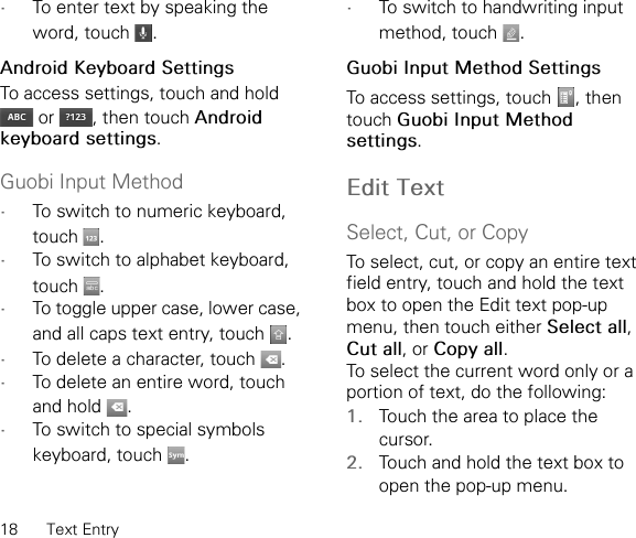 18 Text Entry•To enter text by speaking the word, touch  .Android Keyboard SettingsTo access settings, touch and hold  or  , then touch Android keyboard settings.Guobi Input Method•To switch to numeric keyboard, touch .•To switch to alphabet keyboard, touch .•To toggle upper case, lower case, and all caps text entry, touch  .•To delete a character, touch  .•To delete an entire word, touch and hold  .•To switch to special symbols keyboard, touch  .•To switch to handwriting input method, touch  .Guobi Input Method SettingsTo access settings, touch  , then touch Guobi Input Method settings.Edit TextSelect, Cut, or CopyTo select, cut, or copy an entire text field entry, touch and hold the text box to open the Edit text pop-up menu, then touch either Select all, Cut all, or Copy all. To select the current word only or a portion of text, do the following:1. Touch the area to place the cursor.2. Touch and hold the text box to open the pop-up menu.