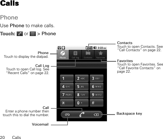 20 CallsCallsPhoneUse Phone to make calls.Touch:  or   &gt; PhonePhoneTouch to display the dialpad.CallEnter a phone number thentouch this to dial the number.Call LogTouch to open Call log. See“Recent Calls” on page 22.ContactsTouch to open Contacts. See “Call Contacts” on page 22.Backspace keyFavoritesTouch to open Favorites. See “Call Favorite Contacts” on page 22.Voicemail