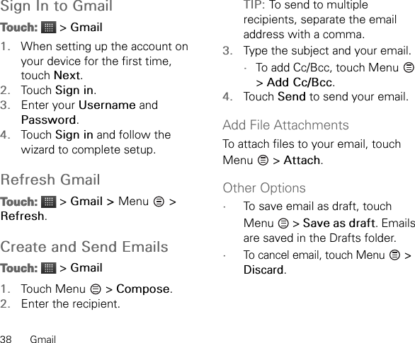 38 GmailSign In to GmailTouch:  &gt; Gmail1. When setting up the account on your device for the first time, touch Next.2. Touch Sign in.3. Enter your Username and Password.4. Touch Sign in and follow the wizard to complete setup.Refresh GmailTouch:  &gt; Gmail &gt; Menu   &gt; Refresh.Create and Send EmailsTouch:  &gt; Gmail1. Touch Menu   &gt; Compose.2. Enter the recipient.TIP: To send to multiple recipients, separate the email address with a comma.3. Type the subject and your email.•To add Cc/Bcc, touch Menu   &gt; Add Cc/Bcc.4. Touch Send to send your email.Add File AttachmentsTo attach files to your email, touch Menu  &gt; Attach.Other Options•To save email as draft, touch Menu  &gt; Save as draft. Emails are saved in the Drafts folder.•To cancel email, touch Menu   &gt; Discard.