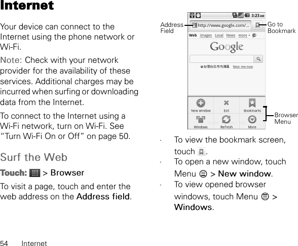 54 InternetInternetYour device can connect to the Internet using the phone network or Wi-Fi.Note: Check with your network provider for the availability of these services. Additional charges may be incurred when surfing or downloading data from the Internet.To connect to the Internet using a Wi-Fi network, turn on Wi-Fi. See “Turn Wi-Fi On or Off” on page 50.Surf the WebTouch:  &gt; BrowserTo visit a page, touch and enter the web address on the Address field.•To view the bookmark screen, touch .•To open a new window, touch Menu  &gt; New window.•To view opened browser windows, touch Menu   &gt; Windows.Browser MenuGo to BookmarkAddress Field
