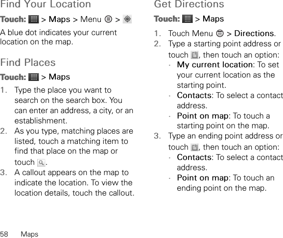 58 MapsFind Your LocationTouch:  &gt; Maps &gt; Menu   &gt; A blue dot indicates your current location on the map.Find PlacesTouch:  &gt; Maps1. Type the place you want to search on the search box. You can enter an address, a city, or an establishment.2. As you type, matching places are listed, touch a matching item to find that place on the map or touch .3. A callout appears on the map to indicate the location. To view the location details, touch the callout.Get DirectionsTouch:  &gt; Maps1. Touch Menu   &gt; Directions.2. Type a starting point address or touch  , then touch an option:•My current location: To set your current location as the starting point.•Contacts: To select a contact address.•Point on map: To touch a starting point on the map.3. Type an ending point address or touch  , then touch an option:•Contacts: To select a contact address.•Point on map: To touch an ending point on the map.