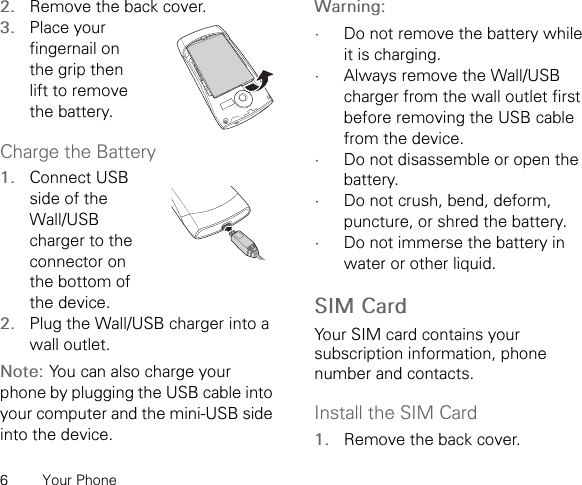 6 Your Phone2. Remove the back cover.3. Place your fingernail on the grip then lift to remove the battery.Charge the Battery1. Connect USB side of the Wall/USB charger to the connector on the bottom of the device.2. Plug the Wall/USB charger into a wall outlet.Note: You can also charge your phone by plugging the USB cable into your computer and the mini-USB side into the device.Warning: •Do not remove the battery while it is charging.•Always remove the Wall/USB charger from the wall outlet first before removing the USB cable from the device.•Do not disassemble or open the battery.•Do not crush, bend, deform, puncture, or shred the battery.•Do not immerse the battery in water or other liquid.SIM CardYour SIM card contains your subscription information, phone number and contacts.Install the SIM Card1. Remove the back cover.