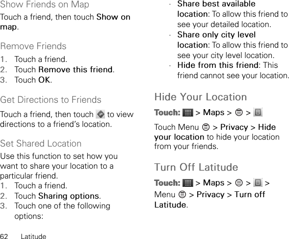 62 LatitudeShow Friends on MapTouch a friend, then touch Show on map.Remove Friends1. Touch a friend.2. Touch Remove this friend.3. Touch OK.Get Directions to FriendsTouch a friend, then touch   to view directions to a friend’s location.Set Shared LocationUse this function to set how you want to share your location to a particular friend.1. Touch a friend.2. Touch Sharing options.3. Touch one of the following options:•Share best available location: To allow this friend to see your detailed location.•Share only city level location: To allow this friend to see your city level location.•Hide from this friend: This friend cannot see your location.Hide Your LocationTouch:  &gt; Maps &gt;   &gt; Touch Menu   &gt; Privacy &gt; Hide your location to hide your location from your friends.Turn Off LatitudeTouch:  &gt; Maps &gt;   &gt;   &gt; Menu  &gt; Privacy &gt; Turn off Latitude.