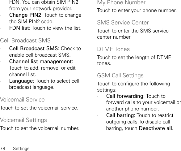 78 SettingsFDN. You can obtain SIM PIN2 from your network provider.•Change PIN2: Touch to change the SIM PIN2 code.•FDN list: Touch to view the list.Cell Broadcast SMS•Cell Broadcast SMS: Check to enable cell broadcast SMS.•Channel list management: Touch to add, remove, or edit channel list.•Language: Touch to select cell broadcast language.Voicemail ServiceTouch to set the voicemail service.Voicemail SettingsTouch to set the voicemail number.My Phone NumberTouch to enter your phone number.SMS Service CenterTouch to enter the SMS service center number.DTMF TonesTouch to set the length of DTMF tones.GSM Call SettingsTouch to configure the following settings:•Call forwarding: Touch to forward calls to your voicemail or another phone number.•Call barring: Touch to restrict outgoing calls.To disable call barring, touch Deactivate all.
