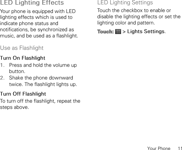 Your Phone      11LED Lighting EffectsYour phone is equipped with LED lighting effects which is used to indicate phone status and notifications, be synchronized as music, and be used as a flashlight.Use as FlashlightTurn On Flashlight1. Press and hold the volume up button.2. Shake the phone downward twice. The flashlight lights up.Turn Off Flashlight To turn off the flashlight, repeat the steps above.LED Lighting SettingsTouch the checkbox to enable or disable the lighting effects or set the lighting color and pattern.Touch:  &gt; Lights Settings.