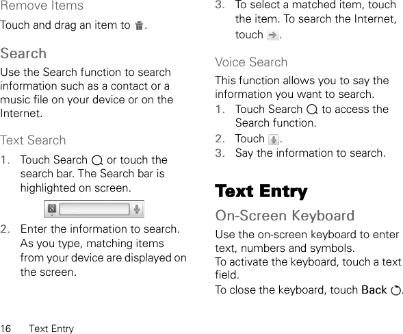 16 Text EntryRemove ItemsTouch and drag an item to  .SearchUse the Search function to search information such as a contact or a music file on your device or on the Internet.Text Search1. Touch Search   or touch the search bar. The Search bar is highlighted on screen.2. Enter the information to search. As you type, matching items from your device are displayed on the screen.3. To select a matched item, touch the item. To search the Internet, touch .Voice SearchThis function allows you to say the information you want to search.1. Touch Search   to access the Search function.2. Touch .3. Say the information to search.Text EntryOn-Screen KeyboardUse the on-screen keyboard to enter text, numbers and symbols.To activate the keyboard, touch a text field.To close the keyboard, touch Back .