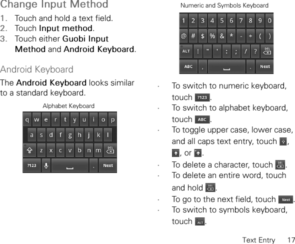 Text Entry      17Change Input Method1. Touch and hold a text field.2. Touch Input method.3. Touch either Guobi Input Method and Android Keyboard.Android KeyboardThe Android Keyboard looks similar to a standard keyboard. •To switch to numeric keyboard, touch .•To switch to alphabet keyboard, touch .•To toggle upper case, lower case, and all caps text entry, touch  , , or  .•To delete a character, touch  .•To delete an entire word, touch and hold  .•To go to the next field, touch  .•To switch to symbols keyboard, touch .Alphabet KeyboardNumeric and Symbols Keyboard