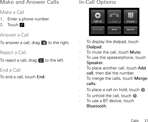 Calls      21Make and Answer CallsMake a Call1. Enter a phone number.2. Touch .Answer a CallTo answer a call, drag   to the right.Reject a CallTo reject a call, drag   to the left.End a CallTo end a call, touch End.In-Call Options •To display the dialpad, touch Dialpad.•To mute the call, touch Mute.•To use the speakerphone, touch Speaker.•To place another call, touch Add call, then dial the number.•To merge the calls, touch Merge calls.•To place a call on hold, touch  .•To unhold the call, touch  .•To use a BT device, touch Bluetooth.